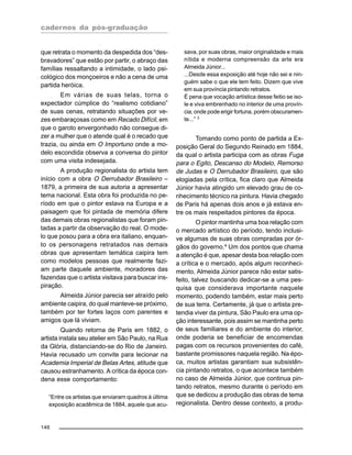 cadernos da pós-graduação
146
que retrata o momento da despedida dos “des-
bravadores” que estão por partir, o abraço das
famílias ressaltando a intimidade, o lado psi-
cológico dos monçoeiros e não a cena de uma
partida heróica.
Em várias de suas telas, torna o
expectador cúmplice do “realismo cotidiano”
de suas cenas, retratando situações por ve-
zes embaraçosas como em Recado Difícil, em
que o garoto envergonhado não consegue di-
zer a mulher que o atende qual é o recado que
trazia, ou ainda em O Importuno onde a mo-
delo escondida observa a conversa do pintor
com uma visita indesejada.
A produção regionalista do artista tem
início com a obra O Derrubador Brasileiro –
1879, a primeira de sua autoria a apresentar
tema nacional. Esta obra foi produzida no pe-
ríodo em que o pintor estava na Europa e a
paisagem que foi pintada de memória difere
das demais obras regionalistas que foram pin-
tadas a partir da observação do real. O mode-
lo que posou para a obra era italiano, enquan-
to os personagens retratados nas demais
obras que apresentam temática caipira tem
como modelos pessoas que realmente fazi-
am parte daquele ambiente, moradores das
fazendas que o artista visitava para buscar ins-
piração.
Almeida Júnior parecia ser atraído pelo
ambiente caipira, do qual manteve-se próximo,
também por ter fortes laços com parentes e
amigos que lá viviam.
Quando retorna de Paris em 1882, o
artista instala seu atelier em São Paulo, na Rua
da Glória, distanciando-se do Rio de Janeiro.
Havia recusado um convite para lecionar na
Academia Imperial de Belas Artes, atitude que
causou estranhamento. A crítica da época con-
dena esse comportamento:
“Entre os artistas que enviaram quadros à última
exposição acadêmica de 1884, aquele que acu-
sava, por suas obras, maior originalidade e mais
nítida e moderna compreensão da arte era
Almeida Júnior...
...Desde essa exposição até hoje não sei e nin-
guém sabe o que ele tem feito. Dizem que vive
em sua província pintando retratos.
É pena que vocação artística desse feitio se iso-
le e viva embrenhado no interior de uma provín-
cia, onde pode erigir fortuna, porém obscuramen-
te...” 3
Tomando como ponto de partida a Ex-
posição Geral do Segundo Reinado em 1884,
da qual o artista participa com as obras Fuga
para o Egito, Descanso do Modelo, Remorso
de Judas e O Derrubador Brasileiro, que são
elogiadas pela crítica, fica claro que Almeida
Júnior havia atingido um elevado grau de co-
nhecimento técnico na pintura. Havia chegado
de Paris há apenas dois anos e já estava en-
tre os mais respeitados pintores da época.
O pintor mantinha uma boa relação com
o mercado artístico do período, tendo inclusi-
ve algumas de suas obras compradas por ór-
gãos do governo.4 Um dos pontos que chama
a atenção é que, apesar desta boa relação com
a crítica e o mercado, após algum reconheci-
mento, Almeida Júnior parece não estar satis-
feito, talvez buscando dedicar-se a uma pes-
quisa que considerava importante naquele
momento, podendo também, estar mais perto
de sua terra. Certamente, já que o artista pre-
tendia viver da pintura, São Paulo era uma op-
ção interessante, pois assim se mantinha perto
de seus familiares e do ambiente do interior,
onde poderia se beneficiar de encomendas
pagas com os recursos provenientes do café,
bastante promissores naquela região. Na épo-
ca, muitos artistas garantiam sua subsistên-
cia pintando retratos, o que acontece também
no caso de Almeida Júnior, que continua pin-
tando retratos, mesmo durante o período em
que se dedicou a produção das obras de tema
regionalista. Dentro desse contexto, a produ-
 