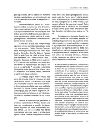 instituto de artes
147
ção regionalista, parece acontecer de forma
paralela, resultando de um conjunto entre as
buscas pessoais do artista e as exigências do
mercado.
Desde meados do século XIX, as dis-
cussões sobre os rumos da arte brasileira,
relacionavam várias questões, dentre elas, a
busca por uma identidade nacional e por uma
pintura genuinamente brasileira, que represen-
tasse elementos da cultura nacional. A produ-
ção regionalista de Almeida Júnior veio ao en-
contro desses anseios.
Entre 1893 a 1895 está compreendido
o período em que o artista mais produziu obras
com esta temática: Caipira Picando Fumo em
1893, Amolação Interrompida em 1894, Aper-
tando o Lombilho, Cozinha Caipira, Recado
Difícil e Nhá Chica de 1895, e ainda Garoto
com Banana de 1897, Velha Beata de 1898, O
Violeiro e Saudade de 1899, ano de sua mor-
te. E uma das características marcantes des-
sas obras é a representação do “caipira” em
todo o seu contexto. A produção regionalista
de Almeida Júnior documenta a vida do caipi-
ra, mostrando suas casas, vestes, utensílios
e registrando seus costumes.
A estética caipira representada nas
obras de Almeida Júnior é vinculada em boa
parte de sua fortuna crítica com a busca por
uma expressão nacional e ao desenvolvimen-
to de uma pintura voltada para uma realidade
nacional. E o fato de o artista ter conquistado
tanto espaço, seja em relatos biográficos, crí-
ticas ou ensaios jornalísticos, é um indício sig-
nificativo da representatividade da sua produ-
ção.
Dentre as questões que permeiam a
produção regionalista de Almeida Júnior, uma
das mais complexas é a questão do clarea-
mento da paleta de cores apresentado nes-
sas obras. As cores usadas nas obras
regionalistas são mais vivas, o artista altera
alguns tons de cores de sua paleta tornando-a
mais clara. Uma das explicações dos críticos
para o uso das “novas cores” estaria relacio-
nada à representação da luminosidade natu-
ral das paisagens que o pintor retratou, que
seriam reflexos da natureza tropical. Outra
explicação seria a influência da “luz impres-
sionista” com a qual o pintor teria tomado con-
tato durante o período em que esteve em Pa-
ris.
Considerando a formação do pintor e o
percurso natural de sua viagem, sempre ori-
entado pelo pensamento da Academia Impe-
rial, o contato com o movimento impressionista
é algo improvável. A representação da “luz tro-
pical” pode ser apontada como o dado mais
significativo, a partir da observação desta “luz”
e apropriando-se das conquistas acumuladas
em termos de técnicas artísticas, Almeida
Júnior conseguiu ser original para o meio ar-
tístico brasileiro do século XIX.
“E por que desejar que Almeida Júnior fizesse o
mesmo percurso dos impressionistas da Escola
de Paris? Por que considerar uma regressão ou
centralização de sua trajetória as telas que ele
produziria a seu regresso da Europa somente
porque se dedicaria, a par de suas encomen-
das, a uma temática que, longe do usual,
exemplificaria sua autonomia de vôo em um meio
novo que acolhe sua produção? Como só ver
sentimentos e empatia com seu entorno e não
reconhecer que essa motivação o tornou original
como obra? Não importa que outros tenham vin-
do depois, imitindo-o com mediocridade em aca-
demia regionalista. Almeida Júnior permanece
sensível à luz, à luz local, manipulando-a com
rara mestria ao tirar dela partido do ponto de
vista formal. Daí porque a poética de obras como
Saudades, Leitura e Cozinha Caipira, destacam
uma peculiar apropriação do valor de “luz”,
distanciada das preocupações impressionistas.
Mas também parece projetar visualmente uma
deglutição do impressionista a partir da cultura e
da sensibilidade brasileiras de um tempo de que
Almeida Júnior foi, sem duvida, o porta-voz mais
expressivo.”5
 