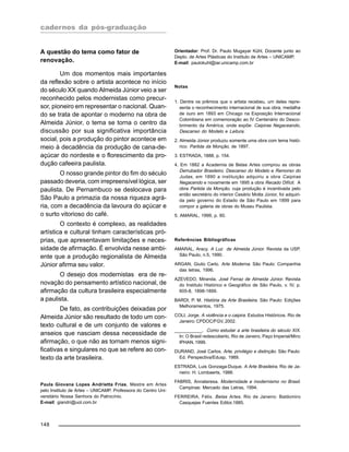 cadernos da pós-graduação
148
A questão do tema como fator de
renovação.
Um dos momentos mais importantes
da reflexão sobre o artista acontece no início
do século XX quando Almeida Júnior veio a ser
reconhecido pelos modernistas como precur-
sor, pioneiro em representar o nacional. Quan-
do se trata de apontar o moderno na obra de
Almeida Júnior, o tema se torna o centro da
discussão por sua significativa importância
social, pois a produção do pintor acontece em
meio à decadência da produção de cana-de-
açúcar do nordeste e o florescimento da pro-
dução cafeeira paulista.
O nosso grande pintor do fim do século
passado deveria, com irrepreensível lógica, ser
paulista. De Pernambuco se deslocava para
São Paulo a primazia da nossa riqueza agrá-
ria, com a decadência da lavoura do açúcar e
o surto vitorioso do café.
O contexto é complexo, as realidades
artística e cultural tinham características pró-
prias, que apresentavam limitações e neces-
sidade de afirmação. É envolvida nesse ambi-
ente que a produção regionalista de Almeida
Júnior afirma seu valor.
O desejo dos modernistas era de re-
novação do pensamento artístico nacional, de
afirmação da cultura brasileira especialmente
a paulista.
De fato, as contribuições deixadas por
Almeida Júnior são resultado de todo um con-
texto cultural e de um conjunto de valores e
anseios que nasciam dessa necessidade de
afirmação, o que não as tornam menos signi-
ficativas e singulares no que se refere ao con-
texto da arte brasileira.
Paula Giovana Lopes Andrietta Frias, Mestre em Artes
pelo Instituto de Artes – UNICAMP. Professora do Centro Uni-
versitário Nossa Senhora do Patrocínio.
E-mail: giandri@uol.com.br
Orientador: Prof. Dr. Paulo Mugayar Kühl, Docente junto ao
Depto. de Artes Plásticas do Instituto de Artes – UNICAMP.
E-mail: paulokuhl@iar.unicamp.com.br
Notas
1. Dentre os prêmios que o artista recebeu, um deles repre-
senta o reconhecimento internacional de sua obra, medalha
de ouro em 1893 em Chicago na Exposição Internacional
Colombiana em comemoração ao IV Centenário do Desco-
brimento da América, onde expõe: Caipiras Negaceando,
Descanso do Modelo e Leitura.
2. Almeida Júnior produziu somente uma obra com tema histó-
rico: Partida da Monção, de 1897.
3. ESTRADA, 1888, p. 154.
4. Em 1882 a Academia de Belas Artes comprou as obras
Derrubador Brasileiro, Descanso do Modelo e Remorso do
Judas, em 1890 a instituição adquiriu a obra Caipiras
Negacendo e novamente em 1895 a obra Recado Difícil. A
obra Partida da Monção, cuja produção é incentivada pelo
então secretário do interior Cesário Motta Júnior, foi adquiri-
da pelo governo do Estado de São Paulo em 1899 para
compor a galeria de obras do Museu Paulista.
5. AMARAL, 1999, p. 60.
Referências Bibliográficas
AMARAL, Aracy. A Luz de Almeida Júnior. Revista da USP.
São Paulo, n.5, 1990.
ARGAN, Giulio Carlo. Arte Moderna. São Paulo: Companhia
das letras, 1996.
AZEVEDO, Miranda. José Ferraz de Almeida Júnior. Revista
do Instituto Histórico e Geográfico de São Paulo, v. IV, p.
605-8, 1898-1899.
BARDI, P. M. História da Arte Brasileira. São Paulo: Edições
Melhoramentos, 1975.
COLI, Jorge. A violência e o caipira. Estudos Históricos. Rio de
Janeiro: CPDOC/FGV, 2002.
___________. Como estudar a arte brasileira do século XIX.
In: O Brasil redescoberto, Rio de Janeiro, Paço Imperial/Minc
IPHAN, 1999.
DURAND, José Carlos. Arte, privilégio e distinção. São Paulo:
Ed. Perspectiva/Edusp, 1989.
ESTRADA, Luis Gonzaga-Duque. A Arte Brasileira. Rio de Ja-
neiro: H. Lombaerts, 1988.
FABRIS, Annateresa. Modernidade e modernismo no Brasil.
Campinas: Mercado das Letras, 1994.
FERREIRA, Félix. Belas Artes. Rio de Janeiro: Baldomiro
Casquejas Fuentes Editor,1885.
 