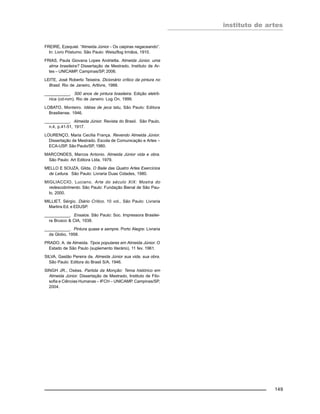 instituto de artes
149
FREIRE, Ezequiel. “Almeida Júnior - Os caipiras negaceando”.
In: Livro Póstumo. São Paulo: Weiszflog Irmãos, 1910.
FRIAS, Paula Giovana Lopes Andrietta. Almeida Júnior, uma
alma brasileira? Dissertação de Mestrado, Instituto de Ar-
tes – UNICAMP. Campinas/SP, 2006.
LEITE, José Roberto Teixeira. Dicionário crítico da pintura no
Brasil. Rio de Janeiro, Artlivre, 1988.
___________. 500 anos de pintura brasileira. Edição eletrô-
nica (cd-rom). Rio de Janeiro: Log On, 1999.
LOBATO, Monteiro. Idéias de jeca tatu, São Paulo: Editora
Brasiliense. 1946.
___________. Almeida Júnior. Revista do Brasil. São Paulo,
n.4, p.41-51, 1917.
LOURENÇO, Maria Cecília França. Revendo Almeida Júnior.
Dissertação de Mestrado. Escola de Comunicação e Artes –
ECA-USP. São Paulo/SP, 1980.
MARCONDES, Marcos Antonio. Almeida Júnior vida e obra.
São Paulo: Art Editora Ltda, 1979.
MELLO E SOUZA, Gilda. O Baile das Quatro Artes Exercícios
de Leitura. São Paulo: Livraria Duas Cidades, 1980.
MIGLIACCIO, Luciano. Arte do século XIX: Mostra do
redescobrimento. São Paulo: Fundação Bienal de São Pau-
lo, 2000.
MILLIET, Sérgio. Diário Crítico. 10 vol., São Paulo: Livraria
Martins Ed. e EDUSP.
___________. Ensaios. São Paulo: Soc. Impressora Brasilei-
ra Brusco & CIA, 1938.
___________. Pintura quase e sempre. Porto Alegre: Livraria
da Globo, 1958.
PRADO, A. de Almeida. Tipos populares em Almeida Júnior. O
Estado de São Paulo (suplemento literário), 11 fev. 1961.
SILVA, Gastão Pereira da. Almeida Júnior sua vida, sua obra.
São Paulo: Editora do Brasil S/A, 1946.
SINGH JR., Oséas. Partida da Monção: Tema histórico em
Almeida Júnior. Dissertação de Mestrado, Instituto de Filo-
sofia e Ciências Humanas – IFCH – UNICAMP. Campinas/SP,
2004.
 