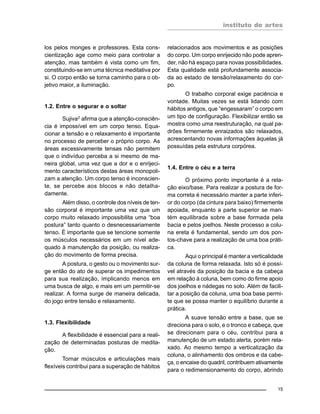 instituto de artes
15
los pelos monges e professores. Esta cons-
cientização age como meio para controlar a
atenção, mas também é vista como um fim,
constituindo-se em uma técnica meditativa por
si. O corpo então se torna caminho para o ob-
jetivo maior, a iluminação.
1.2. Entre o segurar e o soltar
Sujiva2 afirma que a atenção-consciên-
cia é impossível em um corpo tenso. Equa-
cionar a tensão e o relaxamento é importante
no processo de perceber o próprio corpo. As
áreas excessivamente tensas não permitem
que o indivíduo perceba a si mesmo de ma-
neira global, uma vez que a dor e o enrijeci-
mento característicos destas áreas monopoli-
zam a atenção. Um corpo tenso é inconscien-
te, se percebe aos blocos e não detalha-
damente.
Além disso, o controle dos níveis de ten-
são corporal é importante uma vez que um
corpo muito relaxado impossibilita uma “boa
postura” tanto quanto o desnecessariamente
tenso. É importante que se tencione somente
os músculos necessários em um nível ade-
quado à manutenção da posição, ou realiza-
ção do movimento de forma precisa.
A postura, o gesto ou o movimento sur-
ge então do ato de superar os impedimentos
para sua realização, implicando menos em
uma busca de algo, e mais em um permitir-se
realizar. A forma surge de maneira delicada,
do jogo entre tensão e relaxamento.
1.3. Flexibilidade
A flexibilidade é essencial para a reali-
zação de determinadas posturas de medita-
ção.
Tornar músculos e articulações mais
flexíveis contribui para a superação de hábitos
relacionados aos movimentos e as posições
do corpo. Um corpo enrijecido não pode apren-
der, não há espaço para novas possibilidades.
Esta qualidade está profundamente associa-
da ao estado de tensão/relaxamento do cor-
po.
O trabalho corporal exige paciência e
vontade. Muitas vezes se está lidando com
hábitos antigos, que “engessaram” o corpo em
um tipo de configuração. Flexibilizar então se
mostra como uma reestruturação, na qual pa-
drões firmemente enraizados são relaxados,
acrescentando novas informações àquelas já
possuídas pela estrutura corpórea.
1.4. Entre o céu e a terra
O próximo ponto importante é a rela-
ção eixo/base. Para realizar a postura de for-
ma correta é necessário manter a parte inferi-
or do corpo (da cintura para baixo) firmemente
apoiada, enquanto a parte superior se man-
tém equilibrada sobre a base formada pela
bacia e pelos joelhos. Neste processo a colu-
na ereta é fundamental, sendo um dos pon-
tos-chave para a realização de uma boa práti-
ca.
Aqui o principal é manter a verticalidade
da coluna de forma relaxada. Isto só é possí-
vel através da posição da bacia e da cabeça
em relação à coluna, bem como do firme apoio
dos joelhos e nádegas no solo. Além de facili-
tar a posição da coluna, uma boa base permi-
te que se possa manter o equilíbrio durante a
prática.
A suave tensão entre a base, que se
direciona para o solo, e o tronco e cabeça, que
se direcionam para o céu, contribui para a
manutenção de um estado alerta, porém rela-
xado. Ao mesmo tempo a verticalização da
coluna, o alinhamento dos ombros e da cabe-
ça, o encaixe do quadril, contribuem ativamente
para o redimensionamento do corpo, abrindo
 