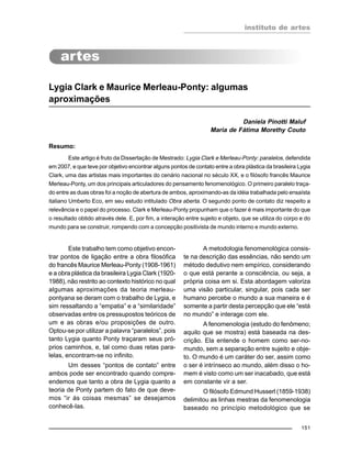 instituto de artes
151
Lygia Clark e Maurice Merleau-Ponty: algumas
aproximações
Daniela Pinotti Maluf
Maria de Fátima Morethy Couto
Resumo:
Este artigo é fruto da Dissertação de Mestrado: Lygia Clark e Merleau-Ponty: paralelos, defendida
em 2007, e que teve por objetivo encontrar alguns pontos de contato entre a obra plástica da brasileira Lygia
Clark, uma das artistas mais importantes do cenário nacional no século XX, e o filósofo francês Maurice
Merleau-Ponty, um dos principais articuladores do pensamento fenomenológico. O primeiro paralelo traça-
do entre as duas obras foi a noção de abertura de ambos, aproximando-as da idéia trabalhada pelo ensaísta
italiano Umberto Eco, em seu estudo intitulado Obra aberta. O segundo ponto de contato diz respeito a
relevância e o papel do processo. Clark e Merleau-Ponty propunham que o fazer é mais importante do que
o resultado obtido através dele. E, por fim, a interação entre sujeito e objeto, que se utiliza do corpo e do
mundo para se construir, rompendo com a concepção positivista de mundo interno e mundo externo.
Este trabalho tem como objetivo encon-
trar pontos de ligação entre a obra filosófica
do francês Maurice Merleau-Ponty (1908-1961)
e a obra plástica da brasileira Lygia Clark (1920-
1988), não restrito ao contexto histórico no qual
algumas aproximações da teoria merleau-
pontyana se deram com o trabalho de Lygia, e
sim ressaltando a “empatia” e a “similaridade”
observadas entre os pressupostos teóricos de
um e as obras e/ou proposições de outro.
Optou-se por utilizar a palavra “paralelos”, pois
tanto Lygia quanto Ponty traçaram seus pró-
prios caminhos, e, tal como duas retas para-
lelas, encontram-se no infinito.
Um desses “pontos de contato” entre
ambos pode ser encontrado quando compre-
endemos que tanto a obra de Lygia quanto a
teoria de Ponty partem do fato de que deve-
mos “ir às coisas mesmas” se desejamos
conhecê-las.
A metodologia fenomenológica consis-
te na descrição das essências, não sendo um
método dedutivo nem empírico, considerando
o que está perante a consciência, ou seja, a
própria coisa em si. Esta abordagem valoriza
uma visão particular, singular, pois cada ser
humano percebe o mundo a sua maneira e é
somente a partir desta percepção que ele “está
no mundo” e interage com ele.
A fenomenologia (estudo do fenômeno;
aquilo que se mostra) está baseada na des-
crição. Ela entende o homem como ser-no-
mundo, sem a separação entre sujeito e obje-
to. O mundo é um caráter do ser, assim como
o ser é intrínseco ao mundo, além disso o ho-
mem é visto como um ser inacabado, que está
em constante vir a ser.
O filósofo Edmund Husserl (1859-1938)
delimitou as linhas mestras da fenomenologia
baseado no princípio metodológico que se
 