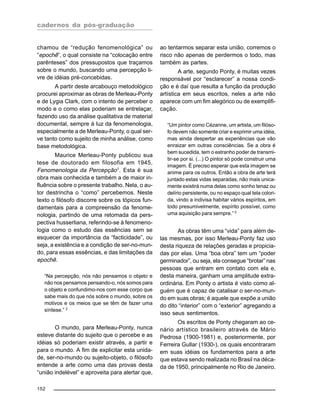 cadernos da pós-graduação
152
chamou de “redução fenomenológica” ou
“epochê”, o qual consiste na “colocação entre
parênteses” dos pressupostos que traçamos
sobre o mundo, buscando uma percepção li-
vre de idéias pré-concebidas.
A partir deste arcabouço metodológico
procurei aproximar as obras de Merleau-Ponty
e de Lygia Clark, com o intento de perceber o
modo e o como elas poderiam se entrelaçar,
fazendo uso da análise qualitativa de material
documental, sempre à luz da fenomenologia,
especialmente a de Merleau-Ponty, o qual ser-
ve tanto como sujeito de minha análise, como
base metodológica.
Maurice Merleau-Ponty publicou sua
tese de doutorado em filosofia em 1945,
Fenomenologia da Percepção1
. Esta é sua
obra mais conhecida e também a de maior in-
fluência sobre o presente trabalho. Nela, o au-
tor destrincha o “como” percebemos. Neste
texto o filósofo discorre sobre os tópicos fun-
damentais para a compreensão da fenome-
nologia, partindo de uma retomada da pers-
pectiva husserliana, referindo-se à fenomeno-
logia como o estudo das essências sem se
esquecer da importância da “facticidade”, ou
seja, a existência e a condição de ser-no-mun-
do, para essas essências, e das limitações da
epochê.
“Na percepção, nós não pensamos o objeto e
não nos pensamos pensando-o, nós somos para
o objeto e confundimo-nos com esse corpo que
sabe mais do que nós sobre o mundo, sobre os
motivos e os meios que se têm de fazer uma
síntese.” 2
O mundo, para Merleau-Ponty, nunca
esteve distante do sujeito que o percebe e as
idéias só poderiam existir através, a partir e
para o mundo. A fim de explicitar esta unida-
de, ser-no-mundo ou sujeito-objeto, o filósofo
entende a arte como uma das provas desta
“união indelével” e aproveita para alertar que,
ao tentarmos separar esta união, corremos o
risco não apenas de perdermos o todo, mas
também as partes.
A arte, segundo Ponty, é muitas vezes
responsável por “esclarecer” a nossa condi-
ção e é daí que resulta a função da produção
artística em seus escritos, neles a arte não
aparece com um fim alegórico ou de exemplifi-
cação.
“Um pintor como Cézanne, um artista, um filóso-
fo devem não somente criar e exprimir uma idéia,
mas ainda despertar as experiências que vão
enraizar em outras consciências. Se a obra é
bem sucedida, tem o estranho poder de transmi-
tir-se por si. (...) O pintor só pode construir uma
imagem. É preciso esperar que esta imagem se
anime para os outros. Então a obra de arte terá
juntado estas vidas separadas, não mais unica-
mente existirá numa delas como sonho tenaz ou
delírio persistente, ou no espaço qual tela colori-
da, vindo a indivisa habitar vários espíritos, em
todo presumivelmente, espírito possível, como
uma aquisição para sempre.”3
As obras têm uma “vida” para além de-
las mesmas, por isso Merleau-Ponty faz uso
desta riqueza de relações geradas e propicia-
das por elas. Uma “boa obra” tem um “poder
germinador”, ou seja, ela consegue “brotar” nas
pessoas que entram em contato com ela e,
desta maneira, ganham uma amplitude extra-
ordinária. Em Ponty o artista é visto como al-
guém que é capaz de catalisar o ser-no-mun-
do em suas obras; é aquele que expõe a união
do dito “interior” com o “exterior” agregando a
isso seus sentimentos.
Os escritos de Ponty chegaram ao ce-
nário artístico brasileiro através de Mário
Pedrosa (1900-1981) e, posteriormente, por
Ferreira Gullar (1930-), os quais encontraram
em suas idéias os fundamentos para a arte
que estava sendo realizada no Brasil na déca-
da de 1950, principalmente no Rio de Janeiro.
 