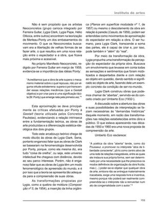 instituto de artes
153
Não é sem propósito que os artistas
Neoconcretos (grupo carioca integrado por
Ferreira Gullar, Lygia Clark, Lygia Pape, Hélio
Oiticica, entre outros) encontram na teorização
de Merleau-Ponty um dos embasamentos do
movimento. O que os Neoconcretos busca-
vam era a libertação de velhas formas de se
fazer arte, o que resultou em uma nova rela-
ção entre o espectador e a obra, que ficava
mais próxima e acessível.
No próprio Manifesto Neoconcreto, re-
digido por Ferreira Gullar em março de 1959,
evidencia-se a importância das idéias Ponty:
“Acreditamos que a obra de arte supera o meca-
nismo material sobre o qual repousa, não por al-
guma virtude extraterrena: supera-o por transcen-
der essas relações mecânicas (que a Gestalt
objetiva) e por criar para si uma significação táci-
ta (M. Ponty) que emerge nela pela primeira vez.”4
Esta aproximação se deve principal-
mente às críticas efetuadas por Ponty à
Gestalt (teoria utilizada pelos Concretos
Paulistas), evidenciando a relação intrínseca
entre a fundamentação teórica, as obras de
arte produzidas e a diferenciação estética-ide-
ológica dos dois grupos.
Todo este arcabouço teórico chega de
modo diluído às obras de Lygia Clark. Seria,
portanto enganoso falar que as obras de Clark
se basearam na fenomenologia desenvolvida
por Ponty, porque, como ela mesma diz, era
tudo “coisa de orelha”, ou seja, este universo
intelectual lhe chegava com distância, devido
ao seu parco interesse. Porém, não é enga-
noso falar que as obras de Lygia têm um modo
fenomenológico de apreensão do mundo, e é
por isso que a teoria se apresenta tão adequa-
da para a compreensão de suas obras.
As transformações propostas por
Lygia, como a quebra da moldura (Composi-
ção nº 5, de 1954), a inserção da linha orgâni-
ca (Planos em superfície modulada nº 1, de
1957) ou mesmo o descolamento da obra em
relação à parede (Casulo, de 1959), podem ser
entendidas como movimentos de aproximação
do espectador em relação a obra. O ser hu-
mano, para Lygia Clark, transcende a soma
das partes, ele é capaz de criar e, por isso,
pode também ir “além” do “real”.
Por meio da transformação da obra,
Lygia propunha uma transformação da percep-
ção do espectador da própria obra. Buscava
um envolvimento que levasse em conta todas
as sensações e sentimentos que foram mobi-
lizados e despertados diante e com relação
ao objeto em questão, dando sentido e signifi-
cado ao objeto de arte, fazendo dele um exem-
plo concreto da condição de ser-no-mundo.
Lygia Clark construiu obras que pode-
mos chamar de “abertas”, servindo-se do con-
ceito criado por Umberto Eco (1932-).
A discussão sobre a abertura das obras
e suas possibilidades de interpretação se fa-
ziam necessárias às “demandas históricas”
daquele momento, em razão das transforma-
ções nas relações estabelecidas entre obra e
público. O que estava aparecendo nas déca-
das de 1950 e 1960 era uma nova proposta de
compreensão da arte.
Umberto Eco esclarece:
“A poética da obra “aberta” tende, como diz
Pousseur, a promover no intérprete “atos de li-
berdade consciente”, pô-lo como centro ativo de
uma rede de relações inesgotáveis, entre as quais
ele instaura sua própria forma, sem ser determi-
nado por uma necessidade que lhe prescreva os
modos definitivos de organização da obra fruída;
mas (...) poder-se-ia objetar que qualquer obra
de arte, embora não se entregue materialmente
inacabada, exige uma resposta livre e inventiva,
mesmo porque não poderá ser realmente com-
preendida se o intérprete não a reinventar num
ato de congenialidade com o autor.” 5
 