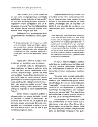 cadernos da pós-graduação
154
Desta maneira, Eco coloca a abertura
da obra como condição para sua assimilação
pelo fruidor, porque é através da “reinvenção”
da obra e da aproximação com o autor que o
espectador adquire condições de criar um di-
álogo com a mesma. Para Eco, todas as obras
são abertas, porque sempre é possível esta-
belecer novas relações com elas.
Já Merleau-Ponty, em seu ensaio A lin-
guagem indireta e as vozes do silêncio, apon-
ta:
“A obra que se cumpre não é, logo, a que existe
em si como coisa, mas a que atinge o especta-
dor, convidando-o a retomar o gesto que a criou
e, saltando mediações, sem outro guia que não
o movimento da linha inventada, a alcançar o
mundo silencioso do pintor, ora proferido e aces-
sível.”6
Nossos olhos olham o mundo ao mes-
mo tempo em que olham para si mesmos.
Em grande parte das obras/proposi-
ções, realizadas por Lygia a partir dos anos
1960, tais como Bichos, Obras Moles, Cami-
nhando, Respire Comigo - pedra e ar, Baba
Antropofágica, Roupa-Corpo, a própria obra ou
proposição pode ser transformada ou mesmo
gerada pelo fruidor-criador-participante. Neste
caso, as obras não estão propriamente “aber-
tas”, elas ainda não estão “prontas”, elas
aguardam o diálogo com o espectador. Lygia
entregava propostas e não necessariamente
“obras”.
Dentro dessa perspectiva, público e
obra compõem um cenário particular, no qual
as texturas, as cores, as sensações, as
nuances são oriundas de um subtexto que
compete a cada experiência. Somente o es-
pectador tem condições de explicitar como se
deu sua relação com a obra de arte, e que
sentidos agregou ao objeto.
Segundo Merleau-Ponty, lidamos com
o mundo e com os outros como prolongamen-
tos de nosso corpo e desta maneira somos
levados a nos relacionar sempre de modo
aberto. Uma bengala para um cego não é um
objeto, é uma extensão de seu corpo, e as
pessoas com quem convivemos também o
são.
“Sinto meu corpo como potência de certas con-
dutas e de um certo mundo, sou dado a mim
mesmo com um certo poder sobre o mundo; ora,
é justamente meu corpo que percebe o corpo de
outrem, e ele encontra ali como que um prolon-
gamento miraculoso de suas próprias intenções
, uma maneira familiar de tratar o mundo;
doravante, como as partes de meu corpo em
conjunto formam um sistema, o corpo de outrem
e o meu formam um único todo, o verso e o rever-
so de um único fenômeno (...).”7
Ponty nos traz uma noção de abertura
inalienável aos seres humanos e a toda e qual-
quer ação humana. Deste modo, generaliza-
se a compreensão de abertura, mas não se
aprofunda em temas peculiares do objeto ar-
tístico.
Tomemos como exemplo desta aber-
tura os Bichos de Lygia, que são estruturas
metálicas com partes móveis ligadas através
de dobradiças, devendo ser manipuladas pelo
“espectador”. Num primeiro momento, diante
de um Bicho, nos perguntamos: o que desejo
fazer? Logo depois passamos para outra per-
gunta: o que ele pode fazer? E de repente tudo
se transforma e a questão que nos surge é: o
que “nós” (eu e o Bicho) podemos fazer?
A ação passa a ser “feita a dois”, o diá-
logo se estabelece, e é neste sentido que as
palavras de Lygia sobre o fato de que só os
Bichos sabem o que eles são capazes de fa-
zer se concretizam, pois esta relação não tem
como ser delimitada. Porque por mais que o
 