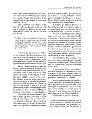 instituto de artes
155
objeto Bicho possa ser finito enquanto estru-
tura, ele se mantém infinito enquanto relação
com o objeto. Relação esta que só se dá no
processo, que constitui a etapa do trabalho de
maior importância.
Com Lygia Clark esse processo se dá
tanto na confecção de suas obras como no
próprio modo de ser delas, assim como nas
vivências propiciadas por diversas de suas
proposições.
“Por Deus a vida é sempre para mim o fenômeno
mais importante e esse processo quando se faz
e aparece é que justifica qualquer ato de criar,
pois de há muito a obra para mim cada vez é
menos importante e o recriar-se através dela é
que é o essencial.” 8
Fica nítido que o interesse que ela tem
em sua produção não diferia do seu interesse
para com a experimentação em sua vida. Ao
longo de sua existência sua criação e sua
vivência estiveram sempre ligadas, e essa re-
lação refletia-se diretamente em sua produção.
Já com Ponty esse processo pode ser
percebido tanto no interior de um mesmo tex-
to ou ensaio como nas mudanças de um es-
crito para o outro, e, mais do que isso, esse
processo é descrito como condição do texto.
Suas idéias propõem o abandono das conclu-
sões prévias a fim de que adotemos uma pos-
tura que mantenha as características funda-
mentais das coisas, ou seja, o seu caráter pro-
visório e inacabado. O processo é, para
Merleau-Ponty, o único modo de compreensão
do mundo que respeita sua “essência”; a
teorização sobre ele vem em segundo plano.
Para ilustrar o que venho a afirmar, gos-
taria de traçar algumas considerações sobre
a obra que representa uma das maiores rup-
turas da trajetória de Lygia, o Caminhando, de
1964, que consiste em uma tira de papel torci-
da em 180º, que forma uma Fita de Moebius e
é cortada, no sentido da fita, por cada um dos
co-criadores da obra, e quando a tesoura che-
ga ao ponto de partida, no lugar de se dividir a
fita em dois se escolhe entre cortar à direita
ou à esquerda do corte já efetuado.
É evidente que cada um de nós pode
fazer o Caminhando, pode inclusive realizá-lo
diversas vezes, sem nunca deixar de ser,
concomitan-temente, o mesmo e um outro.
Com Caminhando fazemos escolhas,
optamos por caminhos, mudamos de direção,
provocamos o destino, nos perdemos, nos
encontramos, temos dúvidas, temos certezas,
somos exatos, hesitamos, desistimos, somos
pacientes, obsessivos, descuidados, ficamos
atentos, brincamos, andamos a grandes cor-
tes, tomamos cuidado, somos indiferentes,
nos arrependemos, nos entregamos, morre-
mos. Todas as sensações e questionamentos
cabem enquanto dura a experiência.
Caminhando repete a condição huma-
na em si, a de sermos sempre os mesmos e
mudarmos constantemente. Desta maneira,
esta “obra” poderia ser considerada uma “ode
ao processo”.
A efemeridade da obra contrasta com
a duração do sentido da vivência da obra, pois
a experiência não se encerra nela mesma, o
Caminhando continua sempre no gerúndio,
permanece infinitamente se fazendo.
Em diversas ocasiões Merleau-Ponty
compara a construção da filosofia fenomeno-
lógica à construção das obras de arte. É uma
edificação do pensamento, que, por tentar
apreender o mundo e não teorizar sobre ele,
necessita de uma atenção especial, que nun-
ca se distancia de seu “objeto” de estudo.
Assim como as palavras de Ponty:
“Se a fenomenologia foi um movimento antes de
ser uma doutrina ou um sistema, isso não é nem
acaso nem impostura. Ela é laboriosa como a
obra de Balzac, de Proust, de Valéry ou de
 