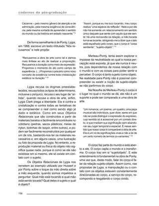 cadernos da pós-graduação
156
Cézanne – pelo mesmo gênero de atenção e de
admiração, pela mesma exigência de consciên-
cia, pela mesma vontade de apreender o sentido
do mundo ou da história em estado nascente.” 9
De forma semelhante à de Ponty, Lygia,
em 1966, escreve um texto intitulado “Nós re-
cusamos” e nele propõe:
“Recusamos a obra de arte como tal e damos
mais ênfase ao ato de realizar a proposição;
Recusamos a duração como meio de expressão.
Propomos o momento do ato como campo de
experiência. (...) Propomos o precário como novo
conceito de existência contra toda cristalização
estática na duração.” 10
Lygia recusa os dogmas preestabe-
lecidos, recusa todos os tipos de determinismo,
inclusive o psíquico, recusa o seu lugar de “ar-
tista”, quando recusa a obra de arte, enfim,
Lygia Clark prega a liberdade. Ela é contra a
cristalização e contra todas as tentativas de
se compreender o real como sendo algo já
dado e estático. Como em seus Objetos
Relacionais que são construídos a partir de
materiais baratos e facilmente encontráveis no
cotidiano (pedras, sacos plásticos, meias de
nylon, bolinhas de isopor, entre outros), e po-
dem ser facilmente reconstruídos por qualquer
um de nós, bastando-nos ter os materiais ne-
cessários e, em alguns casos, uma ilustração
ou foto da proposta de Lygia. No entanto, a re-
produção material ou física do objeto não sig-
nifica quase nada, porque é como se ele não
existisse em si mesmo, ele só existe em con-
tato com o sujeito.
Os Objetos Relacionais de Lygia nos
remetem ao exemplo utilizado por Husserl e
por Ponty sobre o toque da mão direita sobre
a mão esquerda, quando somos impelidos a
perguntar: Qual mão está tocando e qual mão
está sendo tocada? Qual delas é sujeito e qual
é objeto?
“Assim, porque eu me toco tocando, meu corpo
realiza “uma espécie de reflexão”. Nele e por ele
não há somente um relacionamento em sentido
único daquele que sente com aquilo que ele sen-
te: há uma reviravolta na relação, a mão tocada
torna-se tocante, obrigando-me a dizer que o tato
está espalhado pelo corpo, que o corpo é “coisa
sentiente”, “sujeito-objeto”.”11
Merleau-Ponty, tenta assim explorar o
impasse da neutralidade ao qual a nossa per-
cepção está exposta, já que ela nunca é neu-
tra, pois dependemos de nossa relação com
o mundo e com as coisas para poder sentir e
perceber. O corpo é tanto sujeito como objeto.
Na realidade para Ponty não é possível com-
preender ou existir a noção de sujeito-objeto
se não partirmos do corpo.
Na filosofia de Merleau-Ponty o corpo é
o lugar no qual o mundo se dá, ele não é um
suporte e pode ser comparado a uma obra de
arte.
“Um romance, um poema, um quadro, uma peça
musical são indivíduos, quer dizer, seres em que
não se pode distinguir a expressão do expresso,
cujo sentido só é acessível por um contato dire-
to, e que irradiam sua significação sem abando-
nar seu lugar temporal e espacial. É nesse sen-
tido que nosso corpo é comparável à obra de arte.
Ele é um nó de significações vivas e não a lei de
um certo número de termos co-variantes.” 12
O corpo faz parte do mundo e está aber-
to a ele. O corpo capta o mundo e o transfor-
ma. O corpo traz em si “sujeitobjeto”. E este
entendimento é fundamental na obra de Ponty,
uma vez que, deste modo, falar do corpo é fa-
lar da relação sujeito-objeto. Assim como, nas
propostas de Lygia, a manipulação ou o con-
tato com os objetos estavam constantemente
direcionadas ao corpo, a serviço do corpo, re-
compondo e resgatando o corpo vivido.
 