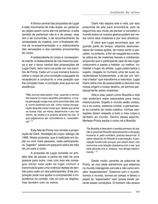 instituto de artes
157
A tônica central das propostas de Lygia
é este movimento de mão-dupla, eu pertenço
ao objeto assim como ele me pertence, e este
sentido de pertencer não é o de posse, mas
sim o de comunhão, o de reconhecimento da
similaridade da matéria, com a finalidade últi-
ma da re-experimentação e a redescoberta
das sensações e dos sentidos provenientes
do corpo.
A redescoberta do corpo e, conseqüen-
te-mente, a redescoberta de nós mesmos pas-
sa a ser o tema central das proposições de
Lygia Clark, bem como se pode ver nos escri-
tos de Ponty. Cada um a sua maneira buscou
retirar o corpo de uma condição subjugada de
receptáculo e conduzi-lo a uma posição que
lhe compete mais, a condição sine qua non da
existência.
“Não somos esta pedra, mas, quando a vemos
ela ressoa no nosso aparelho perceptivo, a nos-
sa percepção surge-nos como provindo dela, isto
é, como existindo por ele, como nossa recupe-
ração daquela coisa muda que, desde que entra
na nossa vida, se mexe, desenvolve o seu ser
íntimo, se revela a si própria através de nós. O
que julgávamos ser coincidência é coexistên-
cia.” 13
Esta fala de Ponty nos remete a propo-
sição de Clark; Nostalgia do corpo: diálogo, de
1968. Nesta proposta, que é realizada em du-
pla ou com mais pessoas, cada participante,
ou “jogador”, passa um pequeno seixo da mão
de um para o outro.
A proposta de Lygia consiste no sim-
ples fato de passar a pedra da mão de uma
pessoa para outra, mas com isso ela conse-
gue retirar esta ação do lugar comum e
transmutá-la para uma vivência repleta de sen-
tido para cada um dos participantes. Esta pro-
posição pode nos ajudar a compreender a im-
portância do contato, não só com os objetos,
mas também com os outros.
Clark não separa arte e vida, por isso
prescinde da arte para encontrá-la, pois se
seguirmos seu modo de pensar e conceber o
mundo todos os nossos gestos podem ser vis-
tos como atos criadores e por isso artísticos.
É claro que Lygia reconhece que, em
grande parte do tempo, estamos desconec-
tados de nossas ações, de nosso sentir e per-
ceber, no entanto, a fim de resgatá-los a artis-
ta utiliza-se de materiais banais e cotidianos,
propondo que o participante saia de seu lugar
costumeiro e passe a habitar, ou melhor, co-
habitar o lugar do artista. Lygia potencializa o
sujeito, resgata no humano uma de suas ca-
racterísticas fundamentais, a de ser um “ani-
mal criador” que transforma a natureza. Lygia
Clark retira-nos da passividade e devolve-nos
nossa origem e nosso destino, de sermos per-
petuamente seres criadores.
Arte e vida, assim como filosofia e vida
não poderiam estar separadas para meus
interlocutores. Sujeito e mundo estão unidos,
eu e os outros, estamos unidos, o pensamen-
to se constrói de modo coletivo, minhas sen-
sações dizem respeito a todo o meu corpo e
também ao mundo. Dentro desse espírito,
Merleau-Ponty expõe o como vê a filosofia:
“Se filosofar é descobrir o sentido primeiro do ser,
não é possível filosofar abandonando a situação
humana: é, pelo contrário, preciso assumi-la. O
saber absoluto do filósofo é a percepção. A per-
cepção funde tudo porque, por assim dizer, nos
comunica uma relação obsessiva com o ser, que
está perante nós e, todavia, nos atinge interior-
mente.” 14
Deste modo, perante as palavras de
Ponty, só nos resta admitirmos que estamos
no mundo interagindo com ele e não como sim-
ples “espectadores”. Estamos com o mundo,
somos o mundo, somos as coisas, e talvez o
papel do “espectador” nem possa existir pe-
rante essas condições. O homem não possui
 