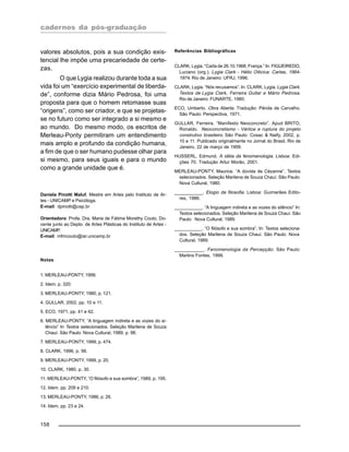 cadernos da pós-graduação
158
valores absolutos, pois a sua condição exis-
tencial lhe impõe uma precariedade de certe-
zas.
O que Lygia realizou durante toda a sua
vida foi um “exercício experimental de liberda-
de”, conforme dizia Mário Pedrosa, foi uma
proposta para que o homem retomasse suas
“origens”, como ser criador, e que se projetas-
se no futuro como ser integrado a si mesmo e
ao mundo. Do mesmo modo, os escritos de
Merleau-Ponty permitiram um entendimento
mais amplo e profundo da condição humana,
a fim de que o ser humano pudesse olhar para
si mesmo, para seus iguais e para o mundo
como a grande unidade que é.
Daniela Pinotti Maluf, Mestre em Artes pelo Instituto de Ar-
tes - UNICAMP e Psicóloga.
E-mail: dpinotti@usp.br
Orientadora: Profa. Dra. Maria de Fátima Morethy Couto, Do-
cente junto ao Depto. de Artes Plásticas do Instituto de Artes -
UNICAMP.
E-mail: mfmcouto@iar.unicamp.br
Notas
1. MERLEAU-PONTY, 1999.
2. Idem. p. 320.
3. MERLEAU-PONTY, 1980, p. 121.
4. GULLAR, 2002, pp. 10 e 11.
5. ECO, 1971, pp. 41 e 42.
6. MERLEAU-PONTY, “A linguagem indireta e as vozes do si-
lêncio” In Textos selecionados. Seleção Marilena de Souza
Chauí. São Paulo: Nova Cultural, 1989, p. 98.
7. MERLEAU-PONTY, 1999, p. 474.
8. CLARK, 1996, p. 56.
9. MERLEAU-PONTY, 1999, p. 20.
10. CLARK, 1980, p. 30.
11. MERLEAU-PONTY, “O filósofo e sua sombra”, 1989, p. 195.
12. Idem. pp. 209 e 210.
13. MERLEAU-PONTY, 1986, p. 26.
14. Idem, pp. 23 e 24.
Referências Bibliográficas
CLARK, Lygia. “Carta de 26.10.1968, França.” In: FIGUEIREDO,
Luciano (org.). Lygia Clark - Hélio Oiticica: Cartas, 1964-
1974. Rio de Janeiro: UFRJ, 1996.
CLARK, Lygia. “Nós recusamos”. In: CLARK, Lygia. Lygia Clark.
Textos de Lygia Clark, Ferreira Gullar e Mário Pedrosa.
Rio de Janeiro: FUNARTE, 1980.
ECO, Umberto. Obra Aberta. Tradução: Pérola de Carvalho.
São Paulo: Perspectiva, 1971.
GULLAR, Ferreira. “Manifesto Neoconcreto”. Apud BRITO,
Ronaldo. Neoconcretismo - Vértice e ruptura do projeto
construtivo brasileiro. São Paulo: Cosac & Naify, 2002, p.
10 e 11. Publicado originalmente no Jornal do Brasil, Rio de
Janeiro, 22 de março de 1959.
HUSSERL, Edmund. A idéia da fenomenologia. Lisboa: Edi-
ções 70. Tradução Artur Morão, 2001.
MERLEAU-PONTY, Maurice. “A dúvida de Cézanne”. Textos
selecionados. Seleção Marilena de Souza Chauí. São Paulo:
Nova Cultural, 1980.
___________. Elogio da filosofia. Lisboa: Guimarães Edito-
res, 1986.
___________. “A linguagem indireta e as vozes do silêncio” In:
Textos selecionados. Seleção Marilena de Souza Chauí. São
Paulo: Nova Cultural, 1989.
___________. “O filósofo e sua sombra”, In: Textos seleciona-
dos. Seleção Marilena de Souza Chauí. São Paulo: Nova
Cultural, 1989.
___________. Fenomenologia da Percepção. São Paulo:
Martins Fontes, 1999.
 
