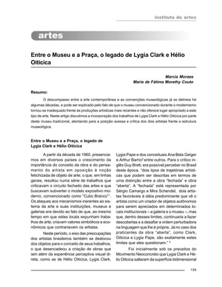 instituto de artes
159
Entre o Museu e a Praça, o legado de Lygia Clark e Hélio
Oiticica
Marcia Moraes
Maria de Fátima Morethy Couto
Resumo:
O descompasso entre a arte contemporânea e as convenções museológicas já se delineia há
algumas décadas, e pode ser explicado pelo fato de que o museu convencionado durante o modernismo
tornou-se inadequado frente às produções artísticas mais recentes e não oferece lugar apropriado a este
tipo de arte. Neste artigo discutimos a incorporação dos trabalhos de Lygia Clark e Hélio Oiticica por parte
deste museu tradicional, atentando para a posição avessa e crítica dos dois artistas frente a estrutura
museológica.
Entre o Museu e a Praça, o legado de
Lygia Clark e Hélio Oiticica
A partir da década de 1960, presencia-
mos em diversos países o crescimento da
importância do conceito da obra e do pensa-
mento do artista em oposição à noção
fetichizada de objeto de arte, o que, em linhas
gerais, resultou numa série de trabalhos que
criticavam o circuito fechado das artes e que
buscavam subverter o modelo expositivo mo-
derno, convencionado como “Cubo Branco”1
.
Os ataques aos mecanismos inerentes ao sis-
tema da arte e suas instituições, museus e
galerias era devido ao fato de que, ao mesmo
tempo em que estes locais expunham traba-
lhos de arte, criavam valores simbólicos e eco-
nômicos que contrariavam os artistas.
Neste período, o eixo das preocupações
dos artistas brasileiros também se deslocou
dos objetos para o conceito de seus trabalhos,
o que desencadeou a criação de obras que
iam além da experiência perceptiva visual di-
reta, como as de Hélio Oiticica, Lygia Clark,
Lygia Pape e dos conceituais Ana Bela Geiger
e Arthur Barrio2
entre outros. Para o crítico in-
glês Guy Brett, era possível perceber no Brasil
desta época, “dois tipos de trajetórias artísti-
cas que podem ser descritas em termos de
uma distinção entre a obra “fechada” e obra
“aberta”. A “fechada” está representada por
Sérgio Camargo e Mira Schendel, dois artis-
tas favoráveis à idéia predominante que vê o
artista como um criador de objetos autônomos
para serem apreciados em determinados lo-
cais institucionais – a galeria e o museu –, mas
que, dentro desses limites, continuaria a fazer
descobertas e a desafiar a ordem perturbadora
na linguagem que lhe é própria. Já no caso dos
praticantes da obra “aberta”, como Clark,
Oiticica e Lygia Pape, são exatamente estes
limites que eles questionam.” 3
Foi inicialmente sob os preceitos do
Movimento Neoconcreto que Lygia Clark e Hé-
lio Oiticica saltaram da superfície bidimensional
 