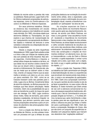 instituto de artes
161
bilidade do recorte sobre a parede não mais
os satisfazia. Neste período, Lygia Clark e Hé-
lio Oiticica realizaram proposições de estrutu-
ras espaciais, como os Contra-relevos e Ca-
sulos e os Bilaterais e Relevos Espaciais.
Em seus próximos trabalhos, Oiticica
se distancia das modalidades em escala
ambiental e passa a criar trabalhos em escala
mais intimista. Em 1963, cria obras-objeto que
denomina Bólides ou Transobjetos, em que
explora o que chamou de ‘coorporização da
cor’, pesquisando e se apropriando de diferen-
tes objetos e materiais de texturas e cores
variadas e colocando-os a disposição dos sen-
tidos do espectador.
Desde a criação da série Superfícies
Moduladas em 1958, Lygia Clark substitui a tela
e a tinta a óleo por chapas de madeira pinta-
das com pistolas de tinta industrial. Nas séri-
es seguintes, Contra-Relevos e Casulos, a
artista utiliza chapas de madeira e de ferro, só
que desta vez as recorta e dobra criando for-
mas que se situam entre o espaço bidimen-
sional e o tridimensional. Os Casulos são pla-
cas de metal que se dobram sobre si mes-
mas, criando um espaço interno que se asse-
melha e remete a um útero ou um ovo, como
um plano estufado. Em 1961, como se os
Casulos tivessem caído das paredes para o
chão, Lygia cria os Bichos. Inicialmente feitos
de alumínio dobrado, os Bichos possuíam do-
bradiças que lhes davam articulação. Neste
momento, Clark cria a possibilidade de que a
obra se transforme a partir do toque de quem
com ela interage. Em 1962, Lygia construiu
obras moles, feitas de borracha, para serem
alisadas e apalpadas, de textura irregular: os
Trepantes, que abriram caminho para suas
futuras proposições sensoriais e para um pro-
cesso de abandono das preocupações mate-
riais e estéticas.
Com a criação dos Bichos de Clark e
os Bólides de Oiticica, os dois artistas inicia-
ram um processo em que a ênfase de suas
produções deslocou-se na direção do envolvi-
mento entre artista, obra e espectador, pois
passaram a propor a eliminação da pura con-
templação visual, visando a transformar o es-
pectador um ‘participador’ da obra de arte.
As criações espaciais de Clark e
Oiticica, tanto dentro do movimento Neocon-
creto quanto após seu desmembramento, de-
ram-se, de acordo com Mário Pedrosa, em
meio a uma grande “crise escultórica mundi-
al”, revelando a importância do movimento
Neoconcreto e das criações dos dois artistas.
Para Pedrosa, as obras-objeto revolucionaram
o velho conceito tradicional de escultura as-
sim como das esculturas ditas cinéticas, pois
adicionaram “às anteriores realizações no do-
mínio das construções e criações de movi-
mentos cinéticos” um elemento novo, de mai-
or transcendência: a arte de Clark e Oiticica
“convida o sujeito-espectador a entrar numa
relação com a obra, quer dizer, com o objeto,
de modo a que o sujeito participe da criação
do objeto(...).” 7
Após a criação dos Trepantes (1964),
os trabalhos de Clark caminharam em direção
à desmaterialização da obra e a experiências
que envolviam de maneira ainda mais direta o
ato, o corpo e as sensações do participador.
Em 1964, Clark cria a proposição Caminhan-
do, na qual o sentido da obra residia no ato de
se fazer a experiência, no caso cortar a fita de
Moebius. É neste momento que Clark rompe
de vez com a estrutura convencional do mu-
seu e de espaços expositivos tradicionais, afir-
mando que o “ato do Caminhando é uma pro-
posição dirigida ao homem (...)” A artista afir-
mou na época que, após Caminhando, o obje-
to perdeu para ela seu significado e que, se
ainda o utilizava era para que fosse o media-
dor para a participação. Em 1966, Clark ela-
borou a proposição Nostalgia do Corpo, dita
por ela como um conjunto de experiências re-
alizadas com pequenos objetos que marcam
seu abandono das “cogitações estéticas’”.
 