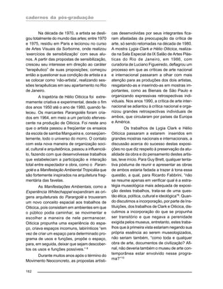 cadernos da pós-graduação
162
Na década de 1970, a artista se desli-
gou totalmente do mundo das artes; entre 1970
e 1975, residiu em Paris e lecionou no curso
de Artes Visuais da Sorbonne, onde realizou
‘exercícios de sensibilização’ com seus alu-
nos. A partir das propostas de sensibilização,
cresceu seu interesse em direção ao caráter
“terapêutico” de suas proposições; começou
então a questionar sua condição de artista e a
se colocar como ‘não-artista’, realizando ses-
sões terapêuticas em seu apartamento no Rio
de Janeiro.
A trajetória de Hélio Oiticica foi extre-
mamente criativa e experimental, desde o fim
dos anos 1950 até o ano de 1980, quando fa-
leceu. Os marcantes Parangolés foram cria-
dos em 1964, em meio a um período eferves-
cente na produção de Oiticica. Foi neste ano
que o artista passou a freqüentar os ensaios
da escola de samba Mangueira e, conseqüen-
temente, todo o universo do morro. O contato
com esta nova maneira de organização soci-
al, cultural e arquitetônica, passou a influenciá-
lo, fazendo com que desenvolvesse trabalhos
que estabeleciam a participação e interação
total entre espectador e obra, como o Paran-
golé e a Manifestação Ambiental Tropicália que
são fortemente inspirados na arquitetura frag-
mentária das favelas.
As Manifestações Ambientais, como a
Experiência Whitechappel expandiram as ori-
gens arquiteturais do Parangolé e trouxeram
um novo conceito espacial aos trabalhos de
Oiticica, pois consistiam em ambientes em que
o público podia caminhar, se movimentar e
escolher a maneira de nele permanecer.
Oiticica propunha uma experiência do espa-
ço, criava espaços incomuns, labirínticos “em
vez de criar um espaço para determinado pro-
grama de usos e funções, propõe o espaço,
para, em seguida, deixar que sejam descober-
tos os usos e funções possíveis.” 8
Durante muitos anos após o término do
Movimento Neoconcreto, as propostas artísti-
cas desenvolvidas por seus integrantes fica-
ram afastadas da preocupação da crítica de
arte, só sendo retomadas na década de 1980.
A mostra Lygia Clark e Hélio Oiticica, realiza-
da na Sala Especial da IX Salão de Artes Plás-
ticas do Rio de Janeiro, em 1986, com
curadoria de Luciano Figueiredo, deflagrou um
processo em que as críticas de arte nacional
e internacional passaram a olhar com mais
atenção para as produções dos dois artistas,
resgatando-as e inserindo-as em mostras im-
portantes, como as Bienais de São Paulo e
organizando expressivas retrospectivas indi-
viduais. Nos anos 1990, a crítica de arte inter-
nacional se adiantou à crítica nacional e orga-
nizou grandes retrospectivas individuais de
ambos, que circularam por países da Europa
e América.
Os trabalhos de Lygia Clark e Hélio
Oiticica passaram a estarem inseridos em
grandes mostras nacionais e internacionais, a
discussão acerca do sucesso destas exposi-
ções no que diz respeito à preservação da atu-
alidade da obra e do pensamento destes artis-
tas, teve início. Para Guy Brett, qualquer tenta-
tiva póstuma de reunir e apresentar as obras
de ambos estaria fadada a trazer à tona essa
questão, a qual, para Ricardo Fabbrini, “não
se resume apenas em verificar qual é a estra-
tégia museológica mais adequada de exposi-
ção destes trabalhos, trata-se de uma ques-
tão ética, política, cultural e ideológica”9
. Quan-
do discutimos a incorporação, por parte de Ins-
tituições, dos trabalhos de Clark e Oiticica, dis-
cutimos a incorporação do que se propunha
ser transitório e que negava a perenidade
exigida pelos museus, entretanto, estes traba-
lhos que à primeira vista estariam negando sua
própria essência ao serem museologizados,
não seriam também, “como toda e qualquer
obra de arte, documentos de civilização? Afi-
nal, não deveria também o museu de arte con-
temporânea estar envolvido nesse progra-
ma?”10
 