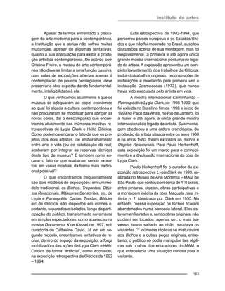 instituto de artes
163
Apesar de termos enfrentado a passa-
gem da arte moderna para a contemporânea,
a Instituição que a abriga não sofreu muitas
mudanças, apesar de algumas tentativas,
quanto à sua adequação para exibir a produ-
ção artística contemporânea. De acordo com
Cristina Freire, o museu de arte contemporâ-
nea não deve se limitar a uma função passiva,
com salas de exposições abertas apenas à
contemplação de poucos privilegiados, deve
preservar a obra exposta dando fundamental-
mente, inteligibilidade à ela.
O que verificamos atualmente é que os
museus se adequaram ao papel econômico
ao qual foi alçada a cultura contemporânea e
não procuraram se modificar para abrigar as
novas obras, daí o descompasso que encon-
tramos atualmente nas inúmeras mostras re-
trospectivas de Lygia Clark e Hélio Oiticica.
Como podemos encarar o fato de que os pro-
jetos dos dois artistas, de embaralhamento
entre arte e vida (ou de estetização do real)
acabaram por integrar as reservas técnicas
deste tipo de museus? E também como en-
carar o fato de que acabaram sendo expos-
tos, em várias mostras, da forma mais tradici-
onal possível?
O que encontramos frequentemente
são dois modelos de exposições: em um mo-
delo tradicional, os Bichos, Trepantes, Obje-
tos Relacionais, Máscaras Sensoriais, etc. de
Lygia e Parangolés, Capas, Tendas, Bólides
etc de Oiticica, são dispostos em vitrines e,
portanto, separados e isolados, longe da parti-
cipação do público, transformado novamente
em simples espectadores, como aconteceu na
mostra Documenta X de Kassel de 1997, sob
curadoria de Catherine David. Já em um se-
gundo modelo, encontramos tentativas de re-
criar, dentro do espaço da exposição, a força
mobilizadora das ações de Lygia Clark e Hélio
Oiticica de forma “artificial”, como aconteceu
na exposição retrospectiva de Oiticica de 1992
– 1994.
Esta retrospectiva de 1992-1994, que
percorreu países europeus e os Estados Uni-
dos e que não foi mostrada no Brasil, suscitou
discussões acerca de sua montagem, mas foi
inegavelmente, a primeira e até agora única
grande mostra internacional póstuma do lega-
do do artista. A exposição apresentou um com-
pleto levantamento dos trabalhos de Oiticica,
incluindo trabalhos originais, reconstruções de
instalações e montando pela primeira vez a
instalação Cosmococas (1973), que nunca
havia sido executada pelo artista em vida.
A mostra internacional Caminhando –
Retrospectiva Lygia Clark, de 1998-1999, que
foi exibida no Brasil no fim de 1998 e início de
1999 no Paço das Artes, no Rio de Janeiro, foi
a maior e até agora, a única grande mostra
internacional do legado da artista. Sua monta-
gem obedeceu a uma ordem cronológica, da
produção da artista situada entre os anos 1960
e os anos 1980, foram expostos os Bichos e
Objetos Relacionais. Para Paulo Herkenhoff,
esta exposição foi um marco para o conheci-
mento e a divulgação internacional da obra de
Lygia Clark.
Paulo Herkenhoff foi o curador da ex-
posição retrospectiva Lygia Clark de 1999, re-
alizada no Museu de Arte Moderna – MAM de
São Paulo, que contou com cerca de 110 obras,
entre pinturas, objetos, obras participativas e
a montagem inédita da obra Maquete para In-
terior n. 1, idealizada por Clark em 1955. No
entanto, “nessa exposição os Bichos ficaram
abandonados numa bancada lateral. Eles es-
tavam enfileirados e, sendo obras originais, não
podiam ser tocados: apenas um, o mais tra-
vesso, tendo saltado ao chão, saudava os
visitantes.”11
Inúmeras réplicas se misturavam
aos Bichos e a outras peças originais, entre-
tanto, o público só podia manipular tais répli-
cas sob o olhar dos educadores do MAM, o
que estabelecia uma situação curiosa para o
visitante.
 