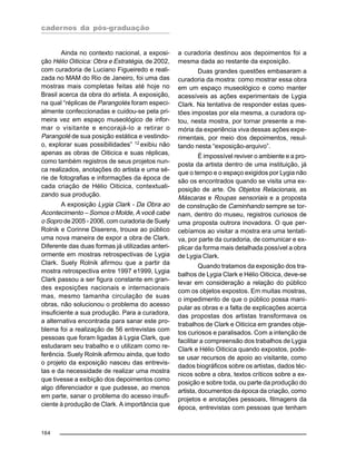 cadernos da pós-graduação
164
Ainda no contexto nacional, a exposi-
ção Hélio Oiticica: Obra e Estratégia, de 2002,
com curadoria de Luciano Figueiredo e reali-
zada no MAM do Rio de Janeiro, foi uma das
mostras mais completas feitas até hoje no
Brasil acerca da obra do artista. A exposição,
na qual “réplicas de Parangolés foram especi-
almente confeccionadas e cuidou-se pela pri-
meira vez em espaço museológico de infor-
mar o visitante e encorajá-lo a retirar o
Parangolé de sua posição estática e vestindo-
o, explorar suas possibilidades” 12
exibiu não
apenas as obras de Oiticica e suas réplicas,
como também registros de seus projetos nun-
ca realizados, anotações do artista e uma sé-
rie de fotografias e informações da época de
cada criação de Hélio Oiticica, contextuali-
zando sua produção.
A exposição Lygia Clark - Da Obra ao
Acontecimento – Somos o Molde, A você cabe
o Sopro de 2005 - 2006, com curadoria de Suely
Rolnik e Corinne Diserens, trouxe ao público
uma nova maneira de expor a obra de Clark.
Diferente das duas formas já utilizadas anteri-
ormente em mostras retrospectivas de Lygia
Clark. Suely Rolnik afirmou que a partir da
mostra retrospectiva entre 1997 e1999, Lygia
Clark passou a ser figura constante em gran-
des exposições nacionais e internacionais
mas, mesmo tamanha circulação de suas
obras, não solucionou o problema do acesso
insuficiente a sua produção. Para a curadora,
a alternativa encontrada para sanar este pro-
blema foi a realização de 56 entrevistas com
pessoas que foram ligadas à Lygia Clark, que
estudaram seu trabalho e o utilizam como re-
ferência. Suely Rolnik afirmou ainda, que todo
o projeto da exposição nasceu das entrevis-
tas e da necessidade de realizar uma mostra
que tivesse a exibição dos depoimentos como
algo diferenciador e que pudesse, ao menos
em parte, sanar o problema do acesso insufi-
ciente à produção de Clark. A importância que
a curadoria destinou aos depoimentos foi a
mesma dada ao restante da exposição.
Duas grandes questões embasaram a
curadoria da mostra: como mostrar essa obra
em um espaço museológico e como manter
acessíveis as ações experimentais de Lygia
Clark. Na tentativa de responder estas ques-
tões impostas por ela mesma, a curadora op-
tou, nesta mostra, por tornar presente a me-
mória da experiência viva dessas ações expe-
rimentais, por meio dos depoimentos, resul-
tando nesta “exposição-arquivo”.
É impossível reviver o ambiente e a pro-
posta da artista dentro de uma instituição, já
que o tempo e o espaço exigidos por Lygia não
são os encontrados quando se visita uma ex-
posição de arte. Os Objetos Relacionais, as
Máscaras e Roupas sensoriais e a proposta
de construção de Caminhando sempre se tor-
nam, dentro do museu, registros curiosos de
uma proposta outrora inovadora. O que per-
cebíamos ao visitar a mostra era uma tentati-
va, por parte da curadoria, de comunicar e ex-
plicar da forma mais detalhada possível a obra
de Lygia Clark.
Quando tratamos da exposição dos tra-
balhos de Lygia Clark e Hélio Oiticica, deve-se
levar em consideração a relação do público
com os objetos expostos. Em muitas mostras,
o impedimento de que o público possa mani-
pular as obras e a falta de explicações acerca
das propostas dos artistas transformava os
trabalhos de Clark e Oiticica em grandes obje-
tos curiosos e paralisados. Com a intenção de
facilitar a compreensão dos trabalhos de Lygia
Clark e Hélio Oiticica quando expostos, pode-
se usar recursos de apoio ao visitante, como
dados biográficos sobre os artistas, dados téc-
nicos sobre a obra, textos críticos sobre a ex-
posição e sobre toda, ou parte da produção do
artista, documentos da época da criação, como
projetos e anotações pessoais, filmagens da
época, entrevistas com pessoas que tenham
 