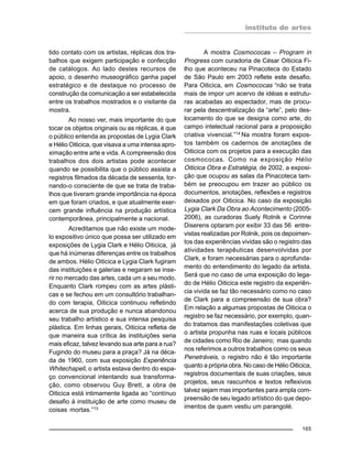instituto de artes
165
tido contato com os artistas, réplicas dos tra-
balhos que exigem participação e confecção
de catálogos. Ao lado destes recursos de
apoio, o desenho museográfico ganha papel
estratégico e de destaque no processo de
construção da comunicação a ser estabelecida
entre os trabalhos mostrados e o visitante da
mostra.
Ao nosso ver, mais importante do que
tocar os objetos originais ou as réplicas, é que
o público entenda as propostas de Lygia Clark
e Hélio Oiticica, que visava a uma intensa apro-
ximação entre arte e vida. A compreensão dos
trabalhos dos dois artistas pode acontecer
quando se possibilita que o público assista a
registros filmados da década de sessenta, tor-
nando-o consciente de que se trata de traba-
lhos que tiveram grande importância na época
em que foram criados, e que atualmente exer-
cem grande influência na produção artística
contemporânea, principalmente a nacional.
Acreditamos que não existe um mode-
lo expositivo único que possa ser utilizado em
exposições de Lygia Clark e Hélio Oiticica, já
que há inúmeras diferenças entre os trabalhos
de ambos. Hélio Oiticica e Lygia Clark fugiram
das instituições e galerias e negaram se inse-
rir no mercado das artes, cada um a seu modo.
Enquanto Clark rompeu com as artes plásti-
cas e se fechou em um consultório trabalhan-
do com terapia, Oiticica continuou refletindo
acerca de sua produção e nunca abandonou
seu trabalho artístico e sua intensa pesquisa
plástica. Em linhas gerais, Oiticica refletia de
que maneira sua crítica às instituições seria
mais eficaz, talvez levando sua arte para a rua?
Fugindo do museu para a praça? Já na déca-
da de 1960, com sua exposição Experiência
Whitechapell, o artista estava dentro do espa-
ço convencional intentando sua transforma-
ção, como observou Guy Brett, a obra de
Oiticica está intimamente ligada ao “contínuo
desafio à instituição de arte como museu de
coisas mortas.”13
A mostra Cosmococas – Program in
Progress com curadoria de César Oiticica Fi-
lho que aconteceu na Pinacoteca do Estado
de São Paulo em 2003 reflete este desafio.
Para Oiticica, em Cosmococas “não se trata
mais de impor um acervo de idéias e estrutu-
ras acabadas ao espectador, mas de procu-
rar pela descentralização da “arte”, pelo des-
locamento do que se designa como arte, do
campo intelectual racional para a proposição
criativa vivencial.”14
Na mostra foram expos-
tos também os cadernos de anotações de
Oiticica com os projetos para a execução das
cosmococas. Como na exposição Hélio
Oiticica Obra e Estratégia, de 2002, a exposi-
ção que ocupou as salas da Pinacoteca tam-
bém se preocupou em trazer ao público os
documentos, anotações, reflexões e registros
deixados por Oiticica. No caso da exposição
Lygia Clark Da Obra ao Acontecimento (2005-
2006), as curadoras Suely Rolnik e Corinne
Diserens optaram por exibir 33 das 56 entre-
vistas realizadas por Rolnik, pois os depoimen-
tos das experiências vividas são o registro das
atividades terapêuticas desenvolvidas por
Clark, e foram necessárias para o aprofunda-
mento do entendimento do legado da artista.
Será que no caso de uma exposição do lega-
do de Hélio Oiticica este registro da experiên-
cia vivida se faz tão necessário como no caso
de Clark para a compreensão de sua obra?
Em relação a algumas propostas de Oiticica o
registro se faz necessário, por exemplo, quan-
do tratamos das manifestações coletivas que
o artista propunha nas ruas e locais públicos
de cidades como Rio de Janeiro; mas quando
nos referimos a outros trabalhos como os seus
Penetráveis, o registro não é tão importante
quanto a própria obra. No caso de Hélio Oiticica,
registros documentais de suas criações, seus
projetos, seus rascunhos e textos reflexivos
talvez sejam mas importantes para ampla com-
preensão de seu legado artístico do que depo-
imentos de quem vestiu um parangolé.
 