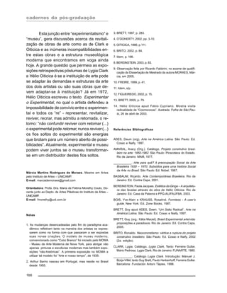 cadernos da pós-graduação
166
Esta junção entre “experimentalismo” e
“museu”, gera discussões acerca da revitali-
zação de obras de arte como as de Clark e
Oiticica e as inúmeras incompatibilidades en-
tre estas obras e a estrutura museológica
moderna que encontramos em voga ainda
hoje. A grande questão que permeia as expo-
sições retrospectivas póstumas de Lygia Clark
e Hélio Oiticica é se a instituição de arte pode
se adaptar às demandas e estruturas da arte
dos dois artistas ou são suas obras que de-
vem adaptar-se à instituição? Já em 1972,
Hélio Oiticica escreveu o texto Experimentar
o Experimental, no qual o artista defendeu a
impossibilidade de convívio entre o experimen-
tal e todos os “re” - representar, revitalizar,
reviver, recriar, mas admitiu a retomada, o re-
torno: “não confundir reviver com retomar (...)
o experimental pode retomar, nunca reviver (...)
os fios soltos do experimental são energias
que brotam para um número aberto de possi-
bilidades”. Atualmente, experimental e museu
podem viver juntos se o museu transformar-
se em um distribuidor destes fios soltos.
Márcia Martins Rodrigues de Moraes, Mestre em Artes
pelo Instituto de Artes – UNICAMP.
E-mail: marciademoraes@gmail.com
Orientadora: Profa. Dra. Maria de Fátima Morethy Couto, Do-
cente junto ao Depto. de Artes Plásticas do Instituto de Artes –
UNICAMP.
E-mail: fmorethy@uol.com.br
Notas
1. As mudanças desencadeadas pelo fim do paradigma aca-
dêmico refletiram tanto na maneira dos artistas se expres-
sarem como na forma com que passaram a ser expostas
suas novas criações. O modelo de museu moderno,
convencionado como “Cubo Branco” foi iniciado pelo MOMA
- Museu de Arte Moderna de Nova York, para abrigar não
apenas pinturas e esculturas modernas mas também expo-
sições “não-históricas”. A primeira exposição no MOMA a
utilizar tal modelo foi “Arte e nosso tempo”, de 1939.
2. Arthur Barrio nasceu em Portugal, mas reside no Brasil
desde 1955.
3. BRETT, 1997, p. 283.
4. O’DOHERTY, 2002, pp. 3-10.
5. OITICICA, 1986, p.111.
6. BRITO, 2002, p. 84.
7. Idem, p. 196.
8. BEREINSTEIN, 2003, p. 83.
9. Observação feita por Ricardo Fabbrini, no exame de qualifi-
cação da Dissertação de Mestrado da autora MORAES, Már-
cia, em 2005.
10. FREIRE, 1999, p. 41.
11. Idem, s/p.
12. FIGUEIREDO, 2002, p. 15.
13. BRETT, 2005, p. 79.
14. Hélio Oiticica apud Fábio Cypriano. Mostra visita
radicalidade de “Cosmococas”. Ilustrada. Folha de São Pau-
lo, 26 de abril de 2003.
Referências Bibliográficas
ADES, Daum (org). Arte na América Latina. São Paulo: Ed.
Cosac e Naify, 1997.
AMARAL, Aracy (Org.). Catálogo. Projeto construtivo brasi-
leiro na arte: 1950-1962. São Paulo: Pinacoteca do Estado.
Rio de Janeiro: MAM, 1977.
___________. Arte para quê? A preocupação Social da Arte
Brasileira 1930 – 1970: Subsídios para uma história Social
da Arte no Brasil. São Paulo: Ed. Nobel, 1987.
BASBAUM, Ricardo. Arte Contemporânea Brasileira. Rio de
Janeiro: Ed. Contra Capa, 2001.
BEREINSTEIN, Paola Jacques. Estética da Ginga – A arquitetu-
ra das favelas através da obra de Hélio Oiticica. Rio de
Janeiro: Ed. Casa da Palavra e PPG-AU/FAUFBA, 2003.
BOIS, Yve-Alain e KRAUSS, Rosalind. Formless - A user’s
guide. New York: Ed. Zone Books, 1997.
BRETT, Guy apud ADES, Dawn. “Um Salto Radical”. Arte na
América Latina. São Paulo: Ed. Cosac e Naify, 1997.
BRETT, Guy. (org.: Kátia Maciel). Brasil Experimental arte/vida:
proposições e paradoxos. Rio de Janeiro: Ed. Contra Capa,
2005.
BRITO, Ronaldo. Neoconcretismo: vértice e ruptura do projeto
construtivo brasileiro. São Paulo: Ed. Cosac e Naify, 2002
(2a. edição).
CLARK, Lygia. Catálogo. Lygia Clark, Texto: Ferreira Gullar,
Mário Pedrosa, Lygia Clark. Rio de Janeiro: FUNARTE, 1980.
___________. Catálogo Lygia Clark. Introdução: Manuel J.
Borja-Villel; texto Guy Brett, Paulo Herkenhoff, Ferreira Gullar.
Barcelona: Fundación Antoni Tàpies, 1998.
 