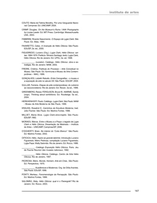 instituto de artes
167
COUTO. Maria de Fátima Morethy. Por uma Vanguarda Nacio-
nal. Campinas: Ed. UNICAMP, 2004.
CRIMP. Douglas. On the Museum’s Ruins / With Photographs
by Louise Lawler. Ed. MIT Press. Cambridge, Massachusetts
USA, 2003.
FABBRINI, Ricardo Nascimento. O Espaço de Lygia Clark. São
Paulo: Ed. Atlas, 1994.
FAVARETTO, Celso. A Invenção de Hélio Oiticica. São Paulo:
EDUSP, 2a. ed., 2000.
FIGUEIREDO, Luciano (Org.). Lygia Clark, Hélio Oiticica: car-
tas: 1964-1974. Prefácio: Silviano Santiago; texto: Lygia Clark,
Hélio Oiticica. Rio de Janeiro: Ed. UFRJ, 2a. ed. 1998.
___________. (curador). Catálogo. Hélio Oiticica: obra e es-
tratégia. Rio de Janeiro: MAM, 2002.
FREIRE, Cristina. Poéticas do Processo – Arte Conceitual no
Museu. São Paulo: Ed. Iluminuras e Museu de Arte Contem-
porânea – MAC, 1999.
GONÇALVES, Lisbeth Rebollo. Entre Cenografias – o museu e
a exposição de arte no século XX. São Paulo: EDUSP. 2004.
GULLAR, Ferreira. Etapas da arte contemporânea: do cubismo
ao neoconcretismo. Rio de Janeiro: Ed. Revan, 3a ed., 1999.
GREENBERG, Ressa, FERGUSON, Bruce W., NAIRME, Sandy
(orgs). Thinking about exhibitions. Ed. Routledge. 5a ed.,
2004.
HERKHENHOFF, Paulo. Catálogo. Lygia Clark, São Paulo: MAM
- Museu de Arte Moderna de São Paulo, 1999.
KRAUSS, Rosalind E. Caminhos da Escultura Moderna, trad.
Júlio Fischer. São Paulo: Ed. Martins Fontes, 1998.
MILLIET, Maria Alice. Lygia Clark:obra-trajeto. São Paulo:
EDUSP, 1992.
MORAES, Márcia. Entre o Museu e a Praça: o legado de Lygia
Clark e Hélio Oiticica. Dissertação de Mestrado – Instituto
de Artes – UNICAMP, Campinas/SP, 2006.
O’DOHERTY, Brian. No interior do “Cubo Branco”. São Paulo:
Ed. Martins Fontes, 2002.
OITICICA, Hélio. Aspiro ao grande labirinto. Introdução Luciano
Figueiredo; Mário Pedrosa; compilação Luciano Figueiredo;
Lygia Pape; Wally Salomão. Rio de Janeiro: Ed. Rocco, 1986.
___________. Catálogo Exposição Hélio Oiticica. Paris: Jeu
de Paume Reunion des musees nationaux, 1992.
___________. Hélio Oiticica. Catálogo. Centro de Arte Hélio
Oiticica. Rio de Janeiro, 1997.
PEDROSA, Mário. Mundo, Homem, Arte em Crise., São Paulo:
Ed. Perspectiva, 1975.
___________. Acadêmicos e Modernos. Org. de Otília Arantes.
São Paulo: EDUSP, 1998.
PONTY, Merleau. Fenomenologia da Percepção. São Paulo:
Ed. Martins Fontes, 1999.
SALOMÃO, Waly. Hélio Oiticica: qual é o Parangolé? Rio de
Janeiro: Ed. Rocco, 2003.
 