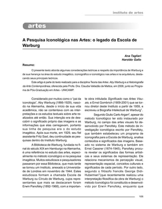 instituto de artes
169
A Pesquisa Iconológica nas Artes: o legado da Escola de
Warburg
Ana Tagliari
Haroldo Gallo
Resumo:
O presente texto aborda algumas considerações teóricas a respeito da importância de Warburg e
de sua herança na área do estudo imagético, iconográfico e iconológico nas artes e na arquitetura, desta-
cando seus principais teóricos.
Este artigo é parte do texto realizado para a disciplina Teoria das Artes: Aby Warburg e a Historiografia
da Arte Contemporânea, oferecida pela Profa. Dra. Claudia Valladão de Mattos, em 2006, junto ao Progra-
ma de Pós-Graduação em Artes - UNICAMP.
Considerado por muitos como o “pai da
iconologia”, Aby Warburg (1866-1929), nasci-
do na Alemanha, desde o início de sua vida
acadêmica, não se contentava com as inter-
pretações e os estudos textuais sobre arte re-
alizados até então. Sua intenção era de des-
cobrir o significado próprio das imagens e as
informações que elas carregavam, portanto
sua linha de pesquisa era o do estudo
imagético. Após sua morte, em 1929, seu fiel
assistente Fritz Saxl, deu continuidade as pes-
quisas dentro do Instituto Warburg.
A Biblioteca de Warburg, fundada no fi-
nal do século XIX em Hamburgo na Alemanha,
é uma referência no estudo das artes, especi-
almente no método iconológico e na pesquisa
imagética. Muitos estudiosos e pesquisadores
passaram por essa Biblioteca, que mais tarde
se tornou um Instituto, anexado a Universida-
de de Londres em novembro de 1944. Estes
estudiosos formam a chamada Escola de
Warburg ou Círculo de Warburg, cujos repre-
sentantes que mais se destacaram foram
Erwin Panofsky (1892-1968), com a importan-
te obra intitulada Significado nas Artes Visu-
ais, e Ernst Gombrich (1909-2001) que se tor-
nou diretor deste Instituto a partir de 1959, e
escreveu a Biografia Intelectual de Warburg1
.
Segundo Giulio Carlo Argan2
, apesar do
método Iconológico ter sido instaurado por
Warburg, no campo das artes visuais foi de-
senvolvido por Panofsky. Este método de in-
vestigação iconológica escrito por Panofsky,
que também estabeleceu um programa de
iconografia para a Escola de Warburg, analisa
conteúdos e significados das imagens. Base-
ado no sistema de Warburg e também em
Ernst Cassirer (1874-1945), Panofsky procu-
ra revelar os significados das formas artísti-
cas e seus sistemas de representação. Ele
relaciona mecanismos de percepção visual,
representação espacial, conceitos culturais e
significados de cada período. Por outro lado,
segundo o filósofo francês George Didi-
Huberman3
(que recentemente realizou uma
interpretação filosófica da obra de Warburg) o
método Iconológico foi constituído e desenvol-
vido por Erwin Panofsky, enquanto que
 