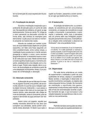 instituto de artes
17
tal na construção do corpo espetacular do pra-
ticante.
2.1. Focalização da atenção
Durante a meditação é esperado que o
praticante dê atenção para um ponto de cada
vez. Na experiência cotidiana, em geral, se age
distraídamente. Come-se vendo TV, dirige-se
o carro pensando na discussão ocorrida há
horas atrás, são infinitos os exemplos para
demonstrar o quão pouco se está no momen-
to presente na maioria das vezes.
Através do cuidado em manter a pos-
tura, em tocar determinado objeto em um ponto
específico, em falar uma frase seguindo um
ritmo predeterminado, entre outras coisas, a
meditação busca acostumar a mente sempre
divagante a habitar o corpo: como escreve
Sogyal Rimpoche3
é necessário trazer a men-
te de volta para sua casa. Neste sentido focar
a mente significa trazê-la para o momento pre-
sente, estabelecendo uma relação com o ins-
tante e lugar. Porém esta relação não é a co-
mum, de acomodação ao ambiente a partir de
uma adaptação inconsciente. Antes, é um pro-
cesso de contemplação e absorção.
2.2. Absorção consciente
A absorção de que se fala aqui é a mes-
ma do jogador durante uma partida, ele se tor-
na tão absorto no que faz que a relação sujei-
to-objeto torna-se irrelevante, o que passa a
existir é o jogo e não mais um eu que joga. Ao
mesmo tempo, esta absorção não chega ao
nível da distração, antes é consciente, pois as
regras e demandas do jogo precisam ser res-
peitadas.
Assim como um jogador, aquele que
medita necessita absorver-se nos atos que
compõem sua atividade, sendo porém cons-
ciente desta absorção. O ideal é que ação e
sujeito se fundam, passando a existir somen-
te um agir que testemunha a si mesmo.
2.3. O testemunho
A condição de testemunho, ou contem-
plação, se caracteriza por ser uma presença
consciente, um espaço de consciência no qual
a ação, o movimento, o pensamento, o senti-
mento, o ambiente, enfim, tudo, é percebido
sob um prisma além das limitações propos-
tas pelo pensamento discursivo. Exemplifican-
do a relação entre contemplar e absorver-se
Grotowski4
cita uma parábola hindu:
“C’è la vita e c’è il testimone. E se c’è il testimone,
c’è all’erta. Vi è nelle Upanisad un esempio a
questo propósito. Si dà l’immagine dell’uomo che
è nella sua totalità, e quest’immagine dell’uomo
nella sua totalitá sono due uccelli, non uno solo.
Su di un albero c’è un uccello que agisce, che
beca i chicchi, e c’è l’altro che non si muove ma
guarda. Il primo è la vita e il secondo è il
testimone.” 5
2.4. Objetividade
Por este termo entende-se um modo
de experimentar a realidade a partir de suas
qualidades de tempo, espaço e causalidade.
Neste sentido a respiração é observada en-
quanto movimento e sensação, os objetos são
vistos enquanto forma e função. No momento
da meditação o significado dos gestos,
vestimentas e instrumentos está implícito, mas
não é fruto de racionalização durante a ação.
No momento do agir, o que se busca é uma
relação baseada na experiência e não no con-
ceito ou nos sentimentos.
Conclusão
Partindo do texto acima pode-se enten-
der que a construção da espetacularidade cor-
 