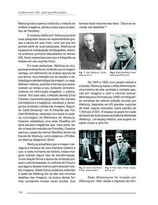 cadernos da pós-graduação
170
Warburg havia apenas instituído o método de
análise imagética, dando a base para os estu-
dos de Panofsky.
O sucesso obtido por Warburg durante
suas pesquisas deveu-se especialmente gra-
ças a época em que viveu, uma vez que em
grande parte de suas pesquisas, Warburg se
baseava na manipulação de fotografias. Assim,
os produtos químicos descobertos no século
XIX, foram essenciais para que a fotografia se
fixasse em seu suporte físico.
Em suas pesquisas, Warburg se ocu-
pa essencialmente do conteúdo que a imagem
carrega, em detrimento da análise apenas de
sua forma. Sua intenção era de estudar a an-
tropologia e epistemologia da imagem, ou seja,
delinear motivos, padrões e formas que sobre-
viveram ao tempo e seu conteúdo simbólico,
implícito na informação imagética, o pathos-
formel. Por outro lado, o filósofo alemão Ernst
Cassirer, importante pesquisador dos estudos
iconológicos e imagéticos, estudava a heran-
ça dos símbolos contida nas imagens. Segun-
do Carlo Ginzburg4
, em A Filosofia das For-
mas Simbólicas, realizada com base no acer-
vo iconológico da Biblioteca de Warburg,
Cassirer estabelece uma base filosófica em
seus estudos imagéticos que, mais tarde, se-
rão a base dos estudos de Panofsky. Cassirer
exercia o papel de mentor filosófico dentro da
Escola de Warburg, como observou o Profes-
sor Marcos Seligmann Silva5
.
Warburg acreditava que a imagem car-
regava a herança de uma memória coletiva e
que, a cada momento da história, essas ima-
gens sofriam algum tipo de transformação,
numa relação forma e época de conteúdo psí-
quico cultural baseado no sintoma de Freud e
que alguns desses motivos permaneciam nes-
tas imagens. Desta forma podemos entender
a razão de Warburg em se ater aos mínimos
detalhes das imagens, na busca destas for-
mas constantes muitas vezes ocultas. Sua
famosa frase resume esta idéia: “Deus se es-
conde nos detalhes”.6
De 1924 a 1929, num projeto radical e
inovador, Warburg realiza o Atlas Mnemosyne,
uma história da arte centrada e contada ape-
nas por imagens e sem o recurso textual.
Mnemosyne é formada por 2000 mil fotografi-
as extraídas da imensa coleção reunida por
Warburg, dispostas em 63 grandes suportes
de telas negras esticadas sobre painéis de
1,50m por 2,00m. O espaço ocupado foi a sala
de leitura da Kulturwissenschaftliche Bibliothek
Warburg – um espaço elíptico, que sugere um
saber cíclico e sem fim.
Fig. 1: Aby Warburg. Fonte:
www.anisn.it
Fig. 2: Erwin Panofsky. Fonte:
www.panofsky.com
Fig. 3: Ernst Gombrich.
Fonte: www.anisn.it
Fig. 4: Fritz Saxl. Fonte: www2.
sas.ac.uk
Atlas Mnemosyne foi iniciado por
Warburg em 1924, desde o regresso da clíni-
 