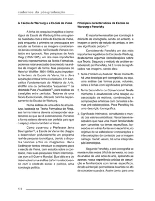 cadernos da pós-graduação
172
A Escola de Warburg e a Escola de Viena
A linha de pesquisa imagética e icono-
lógica da Escola de Warburg tinha uma gran-
de dualidade com a linha da Escola de Viena,
pois enquanto a primeira se preocupava em
estudar as formas e as imagens consideran-
do-se seu conteúdo, na Escola de Viena o con-
teúdo era ignorado. Nas pesquisas de Alois
Riegl (1858-1905), um dos mais importantes
teóricos representantes da Teoria Formalista,
podemos notar a exclusão do conteúdo na aná-
lise da imagem da forma. Nas pesquisas de
Heinrich Wolfflin (1864-1945), outro importan-
te herdeiro da Escola de Viena, há a clara
separação entre a forma e conteúdo. Em Con-
ceitos Fundamentais da História da Arte,
Wolfflin cria os conhecidos “esquemas”10
da
chamada Pura-Visualidade11
, para explicar as
transições entre períodos. Trata-se de uma
Teoria Evolucionista, diferente da linha de pen-
samento da Escola de Warburg.
Numa análise de uma obra de arquite-
tura, baseada na Teoria Formalista de Riegl,
sua forma interna deveria corresponder exa-
tamente ao que se vê externamente. Portanto
a forma externa deveria ser perfeita para que
o espaço interno também o fosse.
Como observou o Professor Jens
Baumgarten12
, a Escola de Viena não chegou
a desenvolver profundamente um programa
real de pesquisa iconológica, devido a dispu-
tas teóricas entre os integrantes. Hans
Sedlmayer tentou introduzir o programa para
a escola de Viena, com estudos sobre o con-
teúdo, mas suas pesquisas foram interrompi-
das com a II Guerra Mundial. Sua idéia era de
desenvolver uma análise da forma relacionan-
do com o contexto social e político, uma
iconologia política.
Principais características da Escola de
Warburg e Panofsky
É importante ressaltar que iconologia é
diferente de iconografia, sendo, no entanto, a
imagem o centro de estudo de ambas, e tem
seu significado próprio.13
Considerando Panofsky um dos mais
importantes legatários da Escola de Warburg,
destacamos algumas considerações sobre
sua Teoria. Segundo o método de análise es-
tabelecido por Panofsky, há 3 níveis de signifi-
cados nas imagens, sendo eles:
1. Tema Primário ou Natural: Neste momento
há uma descrição pré-iconográfica, ou seja,
uma análise das formas puras, volumes,
cores e linhas com significados primários;
2. Tema Secundário ou Convencional: Neste
momento é estabelecida uma relação ou
associação de motivos, combinações e
composições artísticas com conceitos e te-
mas pré-estabelecidos. Para Panofsky há
uma descrição iconográfica.
3. Significado Intrínseco, constituindo o mun-
do dos valores simbólicos: Nesta fase é ne-
cessário que haja uma maior familiaridade
com conceitos ou temas específicos, ba-
seados em várias fontes e no repertório, no
objetivo de se estabelecer comparações e
interpretações do conteúdo que a imagem
carrega. Sendo assim, há uma interpreta-
ção iconológica.
Segundo Panofsky, a pré-iconografia se
revela muitas vezes difícil de ser exata, no caso
da análise de uma obra de arte, aplicando-se
apenas nossa experiência prática de descri-
ção e familiaridade com temas específicos,
devido a intenção premeditada do artista no ato
de conceber sua obra. Assim como, para uma
 