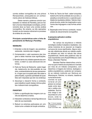 instituto de artes
173
correta análise iconográfica de uma pintura
Renascentista, pressupões-se um conheci-
mento prévio de histórias bíblicas.
Desta maneira, podemos concluir que,
baseado no método de Panofsky, para se rea-
lizar uma boa interpretação iconológica, primei-
ramente deve se fazer uma correta análise
iconográfica. No entanto, as três operações
fundem-se de maneira indivisível no processo
de análise de uma obra.
Principais características entre a linha de
pensamento de Warburg e Panofsky:
WARBURG
1. Entender a vida da imagem, seu paradoxo:
sobrevida, memória das imagens.
2. Compreender o valor expressivo das ima-
gens e delas mesmas suas significações.
3. Revelar dentro da unidade aparente dos sím-
bolos, a ordem ou caos estrutural dos sin-
tomas.
4. Parte da Teoria de Nietzsche: saber-tragé-
dia, testemunho da não-exatidão de sua
obra, a extraordinária dor de seu pensamen-
to, o lugar que é ocupado pelo não-saber e
pela empatia, a grande quantidade de ques-
tões sem respostas que ele nos endereça.
5. Decompor e discernir forma e conteúdo,
para trabalhar à partir destas intrinca-ções:
dos indiscerníveis iconográficos.
PANOFSKY
1. Definir a significação das imagens com au-
xilio de desenhos e textos.
2. Interpretar conteúdos e temas figurativos ao
lado de sua expressão.
3. Reduzir os sintomas particulares em sím-
bolos numa unidade da função simbólica.
4. Parte da Teoria de Kant: saber-conquista,
testemunho da fecundidade de sua obra, a
perpétua consciência de si, a grande quan-
tidade de resultados obtidos. Valores intan-
gíveis da arte, poder da imaginação e auto-
nomia das linguagens e das formas artísti-
cas.
5. Separação entre forma e conteúdo, neces-
sidade de discernimento iconográfico.
A pesquisa aplicada à análise
arquitetônica
No campo da arquitetura o método
iconológico analisa mutações e repetições, nas
várias maneiras de se associar as imagens
na busca de novos significados. Alguns auto-
res são referências devido ao método analíti-
co adotado por eles no estudo das obras
arquitetônicas. Dentre eles podemos citar os
mais importantes como Rudolf Wittkover, Colin
Rowe e Banister Fletcher.
Banister Fletcher desenvolveu uma te-
oria na qual a história da arquitetura é narrada
por meio de um método comparativo, com
desenhos e imagens de motivos, tipologias e
estilos arquitetônicos, podendo ser compara-
do ao método instituído por Warburg em
Mnemosyne. Fletcher, no entanto, baseia-se
numa teoria evolu-
cionista na qual
no-ta-se um pro-
gresso na compa-
ração entre épo-
cas e estilos pre-
cedentes. Sua te-
oria chega a ser
resumida em uma
árvore, onde na
base encontra-se
Fig. 7: Árvore baseada
numa teoria evolucionista
da Arquitetura.
Fonte: FLETCHER, 1950.
 