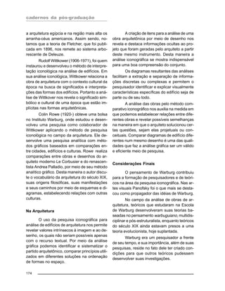 cadernos da pós-graduação
174
a arquitetura egípcia e na região mais alta os
arranha-céus americanos. Assim sendo, no-
tamos que a teoria de Fletcher, que foi publi-
cada em 1896, nos remete ao sistema arbo-
rescente de Deleuze.
Rudolf Wittkower (1906-1971), foi quem
instaurou e desenvolveu o método de interpre-
tação iconológica na análise de edifícios. Em
sua análise iconológica, Wittkower relaciona a
obra de arquitetura com o contexto cultural da
época na busca de significados e interpreta-
ções das formas dos edifícios. Portanto a aná-
lise de Wittkover nos revela o significado sim-
bólico e cultural de uma época que estão im-
plícitas nas formas arquitetônicas.
Colin Rowe (1920-) obteve uma bolsa
no Instituto Warburg, onde estudou e desen-
volveu uma pesquisa como colaborador de
Wittkower aplicando o método de pesquisa
iconológica no campo da arquitetura. Ele de-
senvolve uma pesquisa analítica com méto-
dos gráficos baseados em comparações en-
tre cidades, edifícios e culturas. Rowe realiza
comparações entre obras e desenhos do ar-
quiteto moderno Le Corbusier e do renascen-
tista Andrea Palladio, por meio de seu método
analítico gráfico. Desta maneira o autor discu-
te o vocabulário da arquitetura do século XIX,
suas origens filosóficas, suas manifestações
e seus caminhos por meio de esquemas e di-
agramas, estabelecendo relações com outras
culturas.
Na Arquitetura
O uso da pesquisa iconográfica para
análise de edifícios de arquitetura nos permite
revelar valores intrínsecos à imagem e ao de-
senho, os quais não seriam possíveis apenas
com o recurso textual. Por meio da análise
gráfica podemos identificar e sistematizar o
partido arquitetônico, comparar princípios utili-
zados em diferentes soluções na ordenação
de formas no espaço.
A criação de itens para a análise de uma
obra arquitetônica por meio de desenho nos
revela e destaca informações ocultas ao pro-
jeto que foram geradas pelo arquiteto a partir
deste mesmo instrumento. Desta maneira a
análise iconográfica se mostra indispensável
para uma boa compreensão do conjunto.
Os diagramas resultantes das análises
facilitam a extração e separação de informa-
ções discretas ou complexas e permitem o
pesquisador identificar e explicar visualmente
características específicas do edifício seja de
parte ou de seu todo.
A análise das obras pelo método com-
parativo iconográfico nos auxilia na medida em
que podemos estabelecer relações entre dife-
rentes obras e revelar possíveis semelhanças
na maneira em que o arquiteto solucionou cer-
tas questões, sejam elas projetuais ou con-
ceituais. Comparar diagramas de edifício dife-
rentes num mesmo desenho é uma das quali-
dades que faz a análise gráfica ser um válido
e eficiente meio de pesquisa.
Considerações Finais
O pensamento de Warburg contribuiu
para a formação de pesquisadores e de teóri-
cos na área da pesquisa iconográfica. Nas ar-
tes visuais Panofsky foi o que mais se desta-
cou como propagador das idéias de Warburg.
No campo da análise de obras de ar-
quitetura, teóricos que estudaram na Escola
de Warburg desenvolveram suas teorias ba-
seadas no pensamento warbuguiano, multidis-
ciplinar e pós-estruturalista, enquanto teóricos
do século XIX ainda estavam presos a uma
teoria evolucionista, hoje suplantada.
Warburg era um pesquisador a frente
de seu tempo, e sua importância, além de suas
pesquisas, reside no fato dele ter criado con-
dições para que outros teóricos pudessem
desenvolver suas investigações.
 