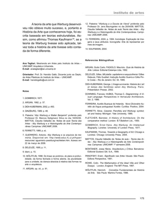 instituto de artes
175
A teoria da arte que Warburg desenvol-
veu não obteve muito sucesso, e, portanto a
História da Arte que conhecemos hoje, foi es-
crita baseada em teorias estruturalistas. As-
sim, como afirmou Thomas Kaufmann14, se a
teoria de Warburg tivesse sido aplicada, tal-
vez toda a história da arte tivesse sido conta-
da de forma diferente.
Ana Tagliari, Mestranda em Artes pelo Instituto de Artes –
UNICAMP, Arquiteta e Urbanista.
E-mail: anatagliari@iar.unicamp.br
Orientador: Prof. Dr. Haroldo Gallo, Docente junto ao Depto.
de Artes Plásticas do Instituto de Artes – UNICAMP.
E-mail: haroldogallo@uol.com.br
Notas
1. GOMBRICH, 1977.
2. ARGAN, 1992, p. 37.
3. DIDI-HUBERMAN, 2002, p. 493.
4. GINZBURG, 1989. p. 48.
5. Palestra “Aby Warburg e Walter Benjamin” proferida pelo
Professor Dr. Marcos Seligmann Silva no dia 18/05/06.
MATTOS, Claudia Valladão de. Notas de aula Teoria das
Artes - Aby Warburg e a Historiografia da Arte Contempo-
rânea. Campinas: UNICAMP, 2006.
6. FERRETTI, 1989, p. xii.
7. GUERRERO, Antonio. Aby Warburg e os arquivos da me-
mória. Disponível em: http://www.educ.fc.ul.pt/hyper/
resources/ aguerreiro–pwarburg/nachleben.htm. Acesso em
22 de março de 2006.
8. DELEUZE, 1995, p. 11.
9. Idem, p. 15.
10. WÖLFFLIN, 1996. Do linear ao pictórico, do plano à profun-
didade, da forma fechada à forma aberta, da pluralidade
para a unidade, da clareza absoluta à relativa das formas na
arte e arquitetura.
11. ARGAN, op. cit., p. 91.
12. Palestra “Warburg e a Escola de Viena” proferida pelo
Professor Dr. Jens Baumgarten no dia 20/04/06. MATTOS,
Claudia Valladão de. Notas de aula Teoria das Artes - Aby
Warburg e a Historiografia da Arte Contemporânea. Campi-
nas: UNICAMP, 2006.
13. FERREIRA, 2004. p. 1064. Iconologia: Explicação de ima-
gens e seus atributos. Iconografia: Arte de representar por
meio de imagem.
14. KAUFMANN, 2004.
Referencias Bibliográficas
ARGAN, Giulio Carlo; FAGIOLO, Maurizio. Guia de História da
Arte. Lisboa: Editorial Estampa Ltda, 1992.
DELEUZE, Gilles. Mil platôs: capitalismo e esquizofrenia / Gilles
Deleuze, Félix Guattari; tradução Aurélio Guerra e Célia Pin-
to Costa – Rio de Janeiro: Ed. 34, 1995.
DIDI-HUBERMAN, George. L’image survivante. Histoire de L’art
et temps des fantômes selon Aby Warburg. Paris:
Présentation Presse, 2002.
DOWNING, Frances; HUBKA, Thomas C. Diagramming: A Vi-
sual Language. Perspectives in Vernacular Architecture,
Vol. 2, 1986.
FERREIRA, Aurélio Buarque de Holanda. Novo Dicionário Au-
rélio da língua portuguesa/ Aurélio. Curitiba: Positivo, 2004.
FERRETTI, Silvia. Cassirer, Panofsky and Warburg: symbol,
art and history. Michigan: Yale University, 1989.
FLETCHER, Banister. A History of Architecture. On the
comparative method. London: B.T.Batsford Ltd., 1950.
GOMBRICH, Ernst Hans. Aby Warburg. An Intelectual
Biography. Londres: University of London Press, 1977.
KAUFMANN, Thomas. Towards a Geography of Art. Chicago e
Londres: Chicago University Press, 2004.
MATTOS, Claudia Valladão de. Notas de aula - Teoria das Ar-
tes - Aby Warburg e a Historiografia da Arte Contemporâ-
nea. Campinas: UNICAMP, 1º semestre 2006.
MONTANER, Josep Maria. Arquitectura y Crítica. Barcelona:
Editorial Gustavo Gili, S.A., 1999.
PANOFSKY, Erwin. Significado nas Artes Visuais. São Paulo:
Editora Perspectiva, 1991.
ROWE, Colin. The Mathematics of the Ideal Villa and Other
Essays. London, England: The MIT Press. 1997.
WÖLFFLIN, Heinrich. Conceitos Fundamentais da História
da Arte. São Paulo: Martins Fontes, 1996.
 