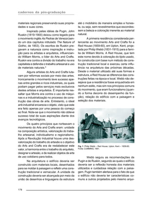 cadernos da pós-graduação
178
materiais regionais preservando suas proprie-
dades e suas cores.
Inspirado pelas idéias de Pugin, John
Ruskin (1819-1900) deixou como legado para
o movimento inglês As Pedras de Veneza (sen-
do um dos capítulos intitulado The Nature of
Gothic, de 1853). Os escritos de Ruskin pre-
gavam a natureza como inspiração e instru-
ção para os artistas e arquitetos, influencian-
do William Morris, o líder do Arts and Crafts.
Ruskin era contra a divisão do trabalho na era
capitalista e defendia o trabalho artesanal e uso
de materiais naturais.3
Alguns artistas do Arts and Crafts luta-
vam por reformas sociais por meio das artes.
Ironicamente o movimento teve sucesso ape-
nas entre grandes e ricos industriais, os quais
podiam pagar pelos serviços mais exclusivos
destes artistas e arquitetos. É importante res-
saltar que Morris era contra o uso de máqui-
nas e a industrialização no processo de cons-
trução das obras de arte. Entretanto, o ideal
anti-industrial encarecia o objeto, visto que este
era feito apenas por uma pessoa do começo
ao final. Nota-se que o movimento não obteve
sucesso total de suas aspirações diante dos
avanços tecnológicos.
Os quatro princípios que norteavam o
movimento do Arts and Crafts eram: unidade
na composição artística, valorização do traba-
lho artesanal, individualismo e regionalismo.
Após a Revolução Industrial houve uma des-
valorização do trabalho do artesão e o objetivo
do Arts and Crafts era de restabelecer este
valor, a harmonia entre o trabalho do arquiteto,
designer e artesão, e de realizar objetos de arte
de uso cotidiano para todos.
Na arquitetura o edifício deveria ser
construído com materiais locais, desenhados
para se moldar à paisagem e refletir uma cons-
trução tradicional e vernacular. A unidade da
construção deveria ser alcançada por meio da
união de desenhos e linguagens da estrutura
até o mobiliário de maneira simples e hones-
ta, ou seja, sem revestimentos que escondes-
sem a beleza e coloração inerente ao material
natural.
A primeira residência considerada per-
tencente ao movimento Arts and Crafts foi a
Red House (1859-60), em Upton, Kent, proje-
tada por Philip Webb (1831-1915) para a famí-
lia de William Morris. A Red House, que tem
este nome devido à coloração do tijolo usado,
foi construída com base num método de cons-
trução tradicional local e exerceu certa influ-
ência na arquitetura das próximas décadas.
Desde o material utilizado até suas formas e
estrutura, a Red House se diferencia das cons-
truções feitas na época e local. Webb não de-
sejava que a residência fosse enquadrada em
nenhum estilo, mas sim nos princípios comuns
do movimento, que eram funcionalismo (quan-
do a forma decorre do desempenho da fun-
ção), relação do edifício com a paisagem e
seleção dos materiais.
Fig. 1: Philip Webb – Red House, Upton, Kent – 1859-60.
Fonte: CUMMING, 1991.
Webb seguiu as recomendações de
Pugin e de Ruskin, segundo as quais o edifício
deveria ser a reflexão honesta dos materiais
utilizados e cuidadosa relação com a paisa-
gem. Pugin também alertava para o fato de que
o edifício não deveria ter características co-
muns a outros projetados pelo mesmo arqui-
 