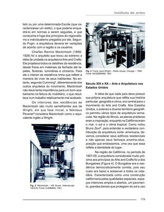 instituto de artes
179
teto ou por uma determinada Escola (que ca-
racterizasse um estilo), o que poderia enqua-
drá-lo em normas a serem seguidas, e que
conduziria à fuga dos princípios do regionalis-
mo e individualismo pregados por ele. Segun-
do Pugin, a arquitetura deveria ter variações
de acordo com a região e os usuários.
Charles Rennie Mackintosh (1868-
1928) foi o arquiteto que levou ao extremo a
idéia de unidade na arquitetura Arts and Crafts.
Ele projetava todos os detalhes da residência,
desde frisos em materiais da fachada até ta-
petes, floreiras, luminárias e cinzeiros. Para
ele o interior da residência tinha que refletir a
maneira de viver de seus habitantes. No en-
tanto, segundo Cumming4
, diferentemente dos
outros arquitetos do movimento, Mackintosh
não dava tanta importância para um bom aca-
bamento na feitura do mobiliário, o que resul-
tava num trabalho relativamente mal acabado.
Os interiores das residências de
Mackintosh são muito semelhantes aos de
Wright, em sua fase inicial, e Nikolaus
Pevsner5
considera Mackintosh como o equi-
valente inglês a Wright.
Século XIX e XX – Arte e Arquitetura nos
Estados Unidos
A idéia de que cada país deve possuir
sua própria arquitetura que reflita sua história
particular, geografia e clima, era central para o
movimento do Arts and Crafts. Nos Estados
Unidos, o extenso e diverso território geográfi-
co permitiu vários tipos de arquitetura verna-
cular. Na região de Illinois, as planas pradarias
eram a inspiração, enquanto na Califórnia eram
o mar, o sol e o clima tropical. Como notou
Bruno Zevi6
, para entender a verdadeira con-
tribuição da arquitetura norte- americana, de-
vemos considerar seus edifícios residenciais
e não apenas seus famosos arranha-céus,
posição que endossamos, uma vez que essa
reflete a identidade do lugar .
Na região da Califórnia, no período de
1907-09, a arquitetura considerada muito pró-
xima aos princípios do Arts and Crafts foi a dos
Bungalows (Figura 4). O Bungalow era a resi-
dência democraticamente correta, pois seu
custo era baixo e acessível a todos os cida-
dãos. Caracterizada como uma construção
californiana pelas qualidades espaciais, espa-
ços interiores amplos e abertos, um pavimen-
to, grandes beirais que protegiam do sol e usoFig. 2: Mackintosh – Hill House, Helensburgh
1903-04. Fonte: CUMMING, 1991.
Fig. 3: Frank Lloyd Wright – Robie House, Chicago – 1906.
Fonte: HILDEBRAND, 1991.
 