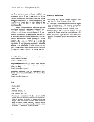 cadernos da pós-graduação
18
poral no contexto das práticas meditativas,
envolve a utilização de procedimentos técni-
cos, os quais agem no nível do corpo e no da
atenção-consciência. A condição espetacular
surgindo da união desses dois campos de
manifestação.
Estes procedimentos baseiam-se em
princípios precisos, o trabalho sobre eles per-
mitindo o redimensionamento do corpo do pra-
ticante, produzindo uma presença que permi-
te atribuir a ele uma condição espetacular, se-
parada da cotidiana. Estes princípios, como
observado no decorrer da pesquisa de
mestrado já mencionada, possuem estreita
relação com o trabalho do ator, podendo su-
gerir procedimentos eficazes para a constru-
ção do corpo não-cotidiano do artista cênico.
Daniel Reis Plá, Mestre em Artes e Doutorando em Artes pelo
Instituto de Artes – UNICAMP.
E-mail: dreispla@yahoo.com
Orientadora Mestrado: Profa. Dra. Inaicyra Falcão dos San-
tos, Docente junto ao Depto. de Artes Corporais do Instituto de
Artes – UNICAMP.
E-mail: inaicyra@iar.unicamp.br
Orientadora Doutorado: Profa. Dra. Sara Pereira Lopes,
Docente junto ao Depto. de Artes Cênicas do Instituto de Artes
–UNICAMP.
E-mail: slopes@iar.unicamp.br
Notas
1. SUJIVA, 2000.
2. Idem, p. 50.
3. RIMPOCHE, 1994, p. 17.
4. GROTOWSKI, 1982, p. 29.
5. “Existe a vida e existe o testemunho. E se há testemunho, há
atenção. Existe no Upanishad um exemplo a este respeito.
Ali se dá a imagem do homem em sua plenitude, e esta
imagem é a de dois pássaros, não um só. Sobre uma árvore
existe um pássaro que age, que come e chilreia, e existe o
outro que não se move, mas observa. O primeiro é a vida e
o segundo é a testemunha”. (Tradução minha).
Referências Bibliográficas
GROTOWSKI, Jerzy. Tecniche Originarie Dell’Attore. Tradu-
ção Luisa Tinti. Roma: Universitá di Roma, 1982.
PLÁ, Daniel Reis. Impulso e Manifestação: Relações entre o
corpo espetacular do ator e o do praticante do rito de Tara.
2006. Dissertação (Mestrado em Artes) – Instituto de Artes,
Universidade Estadual de Campinas, Campinas, 2006.
RIMPOCHE, Sogyal. O Pequeno livro da Meditação. Tradução
Vera Dias de Andrade Renoldi; São Paulo: Best Seller, 1994.
SUJIVA. Essentials of Insight Meditation Pratice: A Pragmatic
Approach to Vipassana. Malaysia: Buddhist Wisdom Centre,
2000.
 