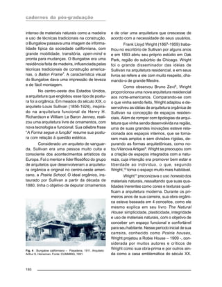 cadernos da pós-graduação
180
intenso de materiais naturais como a madeira
e uso de técnicas tradicionais na construção,
o Bungalow passava uma imagem de informa-
lidade típica da sociedade californiana, com
grande mobilidade, transitória, open-mind e
pronta para mudanças. O Bungalow era uma
residência feita de madeira, influenciada pelas
técnicas tradicionais de construção america-
nas, o Ballon Frame7
. A característica visual
do Bungalow dava uma impressão de leveza
e de fácil montagem.
No centro-oeste dos Estados Unidos,
a arquitetura que englobou esse tipo de postu-
ra foi a orgânica. Em meados do século XIX, o
arquiteto Louis Sullivan (1856-1924), inspira-
do na arquitetura funcional de Henry H.
Richardson e William Le Baron Jenney, reali-
zou uma arquitetura livre de ornamentos, com
nova tecnologia e funcional. Sua célebre frase
“A Forma segue a função” resume sua postu-
ra com relação à questão estética.
Considerado um arquiteto de vanguar-
da, Sullivan era uma pessoa muito culta e
consciente dos acontecimentos artísticos da
Europa. Foi o mentor e líder filosófico do grupo
de arquitetos que desenvolveram a arquitetu-
ra orgânica e original no centro-oeste ameri-
cano, a Prairie School. O ideal orgânico, ins-
taurado por Sullivan a partir da década de
1880, tinha o objetivo de depurar ornamentos
e de criar uma arquitetura que crescesse de
acordo com a necessidade de seus usuários.
Frank Lloyd Wright (1867-1959) traba-
lhou no escritório de Sullivan por alguns anos
e em 1893 abriu seu próprio estúdio em Oak
Park, região do subúrbio de Chicago. Wright
foi o grande disseminador das idéias de
Sullivan na arquitetura residencial, e em seus
livros se refere a ele com muito respeito, cha-
mando-o de grande Mestre.
Como observou Bruno Zevi8
, Wright
proporcionou uma nova arquitetura residencial
aos norte-americanos. Comparando-se com
o que vinha sendo feito, Wright adaptou e de-
senvolveu as idéias de arquitetura orgânica de
Sullivan na concepção de espaços residen-
ciais. Além de romper com tipologias da arqui-
tetura que vinha sendo desenvolvida na região,
uma de suas grandes inovações esteve rela-
cionada aos espaços internos, que se torna-
ram mais amplos e sem divisões rígidas, de-
purando as formas arquitetônicas, como no-
tou Vilanova Artigas9. Wright se preocupou com
a criação de espaços integrados com a natu-
reza, cuja intenção era promover bem estar e
liberdade ao individuo, o que, segundo
Wright,10
torna o espaço muito mais habitável.
Wright11
preconizava o uso honesto dos
materiais naturais, ressaltando que suas qua-
lidades inerentes como cores e texturas quali-
ficam a arquitetura moderna. Durante os pri-
meiros anos de sua carreira, sua obra orgâni-
ca esteve baseada em 4 conceitos, como ele
mesmo explica em seu livro The Natural
House: simplicidade, plasticidade, integridade
e uso de materiais naturais, com o objetivo de
conceber um espaço funcional e confortável
para seu habitante. Nesse período inicial de sua
carreira, conhecido como Prairie houses,
Wright projetou a Robie House – 1909 -, con-
siderada por muitos autores e críticos de
Wright como sua obra-prima e por outros ain-
da como a casa emblemática do século XX.
Fig. 4 : Bungalow californiano – Pasadena, 1911. Arquiteto:
Arthur S. Heineman. Fonte: CUMMING, 1991.
 