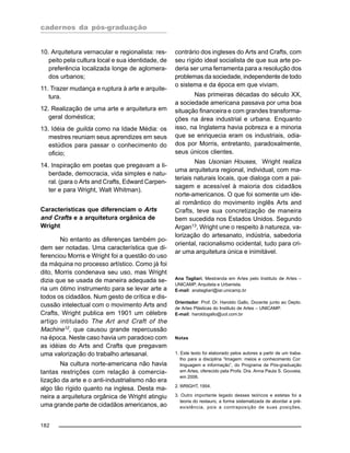 cadernos da pós-graduação
182
10. Arquitetura vernacular e regionalista: res-
peito pela cultura local e sua identidade, de
preferência localizada longe de aglomera-
dos urbanos;
11. Trazer mudança e ruptura à arte e arquite-
tura.
12. Realização de uma arte e arquitetura em
geral doméstica;
13. Idéia de guilda como na Idade Média: os
mestres reuniam seus aprendizes em seus
estúdios para passar o conhecimento do
oficio;
14. Inspiração em poetas que pregavam a li-
berdade, democracia, vida simples e natu-
ral. (para o Arts and Crafts, Edward Carpen-
ter e para Wright, Walt Whitman).
Características que diferenciam o Arts
and Crafts e a arquitetura orgânica de
Wright
No entanto as diferenças também po-
dem ser notadas. Uma característica que di-
ferenciou Morris e Wright foi a questão do uso
da máquina no processo artístico. Como já foi
dito, Morris condenava seu uso, mas Wright
dizia que se usada de maneira adequada se-
ria um ótimo instrumento para se levar arte a
todos os cidadãos. Num gesto de crítica e dis-
cussão intelectual com o movimento Arts and
Crafts, Wright publica em 1901 um célebre
artigo intitulado The Art and Craft of the
Machine12
, que causou grande repercussão
na época. Neste caso havia um paradoxo com
as idéias do Arts and Crafts que pregavam
uma valorização do trabalho artesanal.
Na cultura norte-americana não havia
tantas restrições com relação à comercia-
lização da arte e o anti-industrialismo não era
algo tão rígido quanto na inglesa. Desta ma-
neira a arquitetura orgânica de Wright atingiu
uma grande parte de cidadãos americanos, ao
contrário dos ingleses do Arts and Crafts, com
seu rígido ideal socialista de que sua arte po-
deria ser uma ferramenta para a resolução dos
problemas da sociedade, independente de todo
o sistema e da época em que viviam.
Nas primeiras décadas do século XX,
a sociedade americana passava por uma boa
situação financeira e com grandes transforma-
ções na área industrial e urbana. Enquanto
isso, na Inglaterra havia pobreza e a minoria
que se enriquecia eram os industriais, odia-
dos por Morris, entretanto, paradoxalmente,
seus únicos clientes.
Nas Usonian Houses, Wright realiza
uma arquitetura regional, individual, com ma-
teriais naturais locais, que dialoga com a pai-
sagem e acessível à maioria dos cidadãos
norte-americanos. O que foi somente um ide-
al romântico do movimento inglês Arts and
Crafts, teve sua concretização de maneira
bem sucedida nos Estados Unidos. Segundo
Argan13
, Wright une o respeito à natureza, va-
lorização do artesanato, indústria, sabedoria
oriental, racionalismo ocidental, tudo para cri-
ar uma arquitetura única e inimitável.
Ana Tagliari, Mestranda em Artes pelo Instituto de Artes –
UNICAMP, Arquiteta e Urbanista.
E-mail: anatagliari@iar.unicamp.br
Orientador: Prof. Dr. Haroldo Gallo, Docente junto ao Depto.
de Artes Plásticas do Instituto de Artes – UNICAMP.
E-mail: haroldogallo@uol.com.br
Notas
1. Este texto foi elaborado pelos autores a partir de um traba-
lho para a disciplina “Imagem: meios e conhecimento Cor:
linguagem e informação”, do Programa de Pós-graduação
em Artes, oferecido pela Profa. Dra. Anna Paula S. Gouveia,
em 2006.
2. WRIGHT, 1954.
3. Outro importante legado desses teóricos e estetas foi a
teoria do restauro, a forma sistematizada de abordar a pré-
existência, pois a contraposição de suas posições,
 