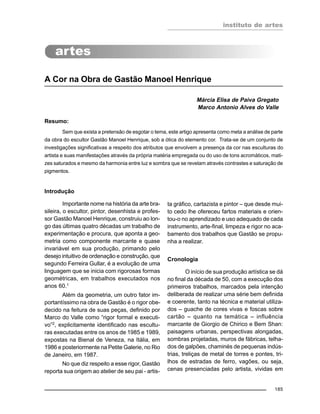 instituto de artes
185
A Cor na Obra de Gastão Manoel Henrique
Márcia Elisa de Paiva Gregato
Marco Antonio Alves do Valle
Resumo:
Sem que exista a pretensão de esgotar o tema, este artigo apresenta como meta a análise de parte
da obra do escultor Gastão Manoel Henrique, sob a ótica do elemento cor. Trata-se de um conjunto de
investigações significativas a respeito dos atributos que envolvem a presença da cor nas esculturas do
artista e suas manifestações através da própria matéria empregada ou do uso de tons acromáticos, mati-
zes saturados e mesmo da harmonia entre luz e sombra que se revelam através contrastes e saturação de
pigmentos.
Introdução
Importante nome na história da arte bra-
sileira, o escultor, pintor, desenhista e profes-
sor Gastão Manoel Henrique, construiu ao lon-
go das últimas quatro décadas um trabalho de
experimentação e procura, que aponta a geo-
metria como componente marcante e quase
invariável em sua produção, primando pelo
desejo intuitivo de ordenação e construção, que
segundo Ferreira Gullar, é a evolução de uma
linguagem que se inicia com rigorosas formas
geométricas, em trabalhos executados nos
anos 60.1
Além da geometria, um outro fator im-
portantíssimo na obra de Gastão é o rigor obe-
decido na feitura de suas peças, definido por
Marco do Valle como “rigor formal e executi-
vo”2
, explicitamente identificado nas escultu-
ras executadas entre os anos de 1985 e 1989,
expostas na Bienal de Veneza, na Itália, em
1986 e posteriormente na Petite Galerie, no Rio
de Janeiro, em 1987.
No que diz respeito a esse rigor, Gastão
reporta sua origem ao atelier de seu pai - artis-
ta gráfico, cartazista e pintor – que desde mui-
to cedo lhe ofereceu fartos materiais e orien-
tou-o no aprendizado e uso adequado de cada
instrumento, arte-final, limpeza e rigor no aca-
bamento dos trabalhos que Gastão se propu-
nha a realizar.
Cronologia
O início de sua produção artística se dá
no final da década de 50, com a execução dos
primeiros trabalhos, marcados pela intenção
deliberada de realizar uma série bem definida
e coerente, tanto na técnica e material utiliza-
dos – guache de cores vivas e foscas sobre
cartão – quanto na temática – influência
marcante de Giorgio de Chirico e Bem Shan:
paisagens urbanas, perspectivas alongadas,
sombras projetadas, muros de fábricas, telha-
dos de galpões, chaminés de pequenas indús-
trias, treliças de metal de torres e pontes, tri-
lhos de estradas de ferro, vagões, ou seja,
cenas presenciadas pelo artista, vividas em
 