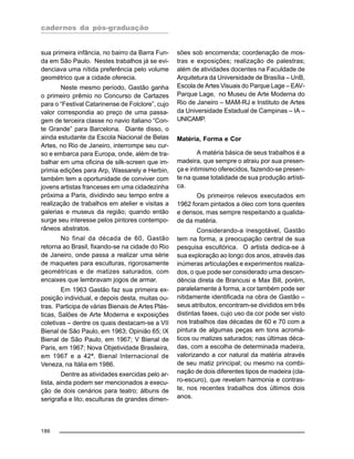 cadernos da pós-graduação
186
sua primeira infância, no bairro da Barra Fun-
da em São Paulo. Nestes trabalhos já se evi-
denciava uma nítida preferência pelo volume
geométrico que a cidade oferecia.
Neste mesmo período, Gastão ganha
o primeiro prêmio no Concurso de Cartazes
para o “Festival Catarinense de Folclore”, cujo
valor correspondia ao preço de uma passa-
gem de terceira classe no navio italiano “Con-
te Grande” para Barcelona. Diante disso, o
ainda estudante da Escola Nacional de Belas
Artes, no Rio de Janeiro, interrompe seu cur-
so e embarca para Europa, onde, além de tra-
balhar em uma oficina de silk-screen que im-
primia edições para Arp, Wassarely e Herbin,
também tem a oportunidade de conviver com
jovens artistas franceses em uma cidadezinha
próxima a Paris, dividindo seu tempo entre a
realização de trabalhos em atelier e visitas a
galerias e museus da região; quando então
surge seu interesse pelos pintores contempo-
râneos abstratos.
No final da década de 60, Gastão
retorna ao Brasil, fixando-se na cidade do Rio
de Janeiro, onde passa a realizar uma série
de maquetes para esculturas, rigorosamente
geométricas e de matizes saturados, com
encaixes que lembravam jogos de armar.
Em 1963 Gastão faz sua primeira ex-
posição individual, e depois desta, muitas ou-
tras. Participa de várias Bienais de Artes Plás-
ticas, Salões de Arte Moderna e exposições
coletivas – dentre os quais destacam-se a VII
Bienal de São Paulo, em 1963; Opinião 65; IX
Bienal de São Paulo, em 1967; V Bienal de
Paris, em 1967; Nova Objetividade Brasileira,
em 1967 e a 42ª. Bienal Internacional de
Veneza, na Itália em 1986.
Dentre as atividades exercidas pelo ar-
tista, ainda podem ser mencionados a execu-
ção de dois cenários para teatro; álbuns de
serigrafia e lito; esculturas de grandes dimen-
sões sob encomenda; coordenação de mos-
tras e exposições; realização de palestras;
além de atividades docentes na Faculdade de
Arquitetura da Universidade de Brasília – UnB,
Escola de Artes Visuais do Parque Lage – EAV-
Parque Lage, no Museu de Arte Moderna do
Rio de Janeiro – MAM-RJ e Instituto de Artes
da Universidade Estadual de Campinas – IA –
UNICAMP.
Matéria, Forma e Cor
A matéria básica de seus trabalhos é a
madeira, que sempre o atraiu por sua presen-
ça e intimismo oferecidos, fazendo-se presen-
te na quase totalidade de sua produção artísti-
ca.
Os primeiros relevos executados em
1962 foram pintados a óleo com tons quentes
e densos, mas sempre respeitando a qualida-
de da matéria.
Considerando-a inesgotável, Gastão
tem na forma, a preocupação central de sua
pesquisa escultórica. O artista dedica-se à
sua exploração ao longo dos anos, através das
inúmeras articulações e experimentos realiza-
dos, o que pode ser considerado uma descen-
dência direta de Brancusi e Max Bill, porém,
paralelamente à forma, a cor também pode ser
nitidamente identificada na obra de Gastão –
seus atributos, encontram-se divididos em três
distintas fases, cujo uso da cor pode ser visto
nos trabalhos das décadas de 60 e 70 com a
pintura de algumas peças em tons acromá-
ticos ou matizes saturados; nas últimas déca-
das, com a escolha de determinada madeira,
valorizando a cor natural da matéria através
de seu matiz principal; ou mesmo na combi-
nação de dois diferentes tipos de madeira (cla-
ro-escuro), que revelam harmonia e contras-
te, nos recentes trabalhos dos últimos dois
anos.
 