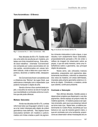 instituto de artes
187
Tons Acromáticos – O Branco
Fig. 1: Conversível No. 4 – Série “Conversíveis”, 1965.
Nas décadas de 60 e 70, Gastão reali-
zou uma série de esculturas em madeira, pin-
tadas com tinta industrial branca. Esta série -
de doze trabalhos - chamada “Conversíveis”
era composta por cubos seccionados em vá-
rias partes, acondicionados em caixas tam-
bém cúbicas, onde a idéia era o que mais im-
portava, devendo a matéria então, desapare-
cer.
Os Conversíveis foram concebidos sob
a influência dos “Bichos” de Lygia Clark, que
estimulava a interação com o espectador, que
poderia manipular o objeto de arte.
Sendo a forma o foco central deste pro-
jeto, a escolha do branco se dá em função de
sua neutralidade e contrastes entre luz e som-
bra que ele pode oferecer.
Matizes Saturados
Ainda nas décadas de 60 e 70, o artista
reformula toda sua linguagem anterior e pas-
sa a ter maior interesse pelo objeto de ordem
geométrica mais definida. Tais objetos foram
executados também em madeira e policro-
mados com tintas criadas a partir de pigmen-
tos minerais misturados à cola e água, o que
resultou num acabamento fosco aveludado,
propositadamente pensado a fim de evitar o
reflexo da imagem do observador sobre as
peças, o que de certa maneira, seria uma in-
terferência sobre a geometria, seu principal
objeto de pesquisa.
Nesta série, são utilizados matizes
saturados, preparados com pigmentos alea-
toriamente escolhidos, cobrindo os desenhos
dos veios da madeira, em áreas delimitadas,
impostas pela própria geometria externa e in-
terna do objeto. Entretanto, a madeira, ainda
que coberta, continuava presente.
Contraste e Saturação
Nas últimas décadas, Gastão passa a
desenvolver projetos que dispensam o uso dos
pigmentos, dando espaço ao próprio matiz da
matéria aparente. A madeira passa a ser ape-
nas encerada, para que sua presença natural
se torne mais viva. Nesta fase, a matéria pre-
dominante é o Cedro Rosa, escolhida por sua
textura e cor, que de maneira geral é clara, o
que em contraste com a luz ambiente, propor-
ciona ao observador várias modulações de um
Fig. 2: Esculturas das décadas de 60 e 70.
 