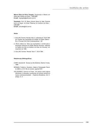 instituto de artes
189
Márcia Elisa de Paiva Gregato, Doutoranda e Mestre em
Artes pelo Instituto de Artes – UNICAMP.
E-mail: mgregato@pathware.com.br
Orientador: Prof. Dr. Marco Antonio Alves do Valle, Docente
junto ao Depto. de Artes Plásticas do Instituto de Artes –
UNICAMP.
E-mail: profvalle@bol.com.br
Notas
1. GULLAR, Ferreira. Revista “Isto é”, publicada em 18.04.1984
por ocasião das exposições de Gastão na Petite Galerie –
RJ, e Thomas Cohn Arte Contemporânea – SP.
2. VALLE, Marco do. Texto que acompanha o convite para a
exposição individual de Gastão Manoel Henrique, realizada
na Galeria de Arte do Instituto de Artes da Unicamp, em
novembro de 1996.
3. GULLAR, Ferreira. Revista “Isto é”, 18.04.1984.
Referências Bibliográficas
CHIPP, Herschel B. Teorias da Arte Moderna. Martins Fontes,
1988.
MORAES, Frederico. Escultura, Objeto e Participação. Revis-
ta GAM no. 9/10. Rio de Janeiro, ago/set/1967.
VALLADARES, Clarival do Prado. Um estudo sobre alguns
elementos e situações construtivas da pintura remota em
nossa contemporaneidade – Cadernos Brasileiros. Ano V,
jul/ago, no. 4.
 
