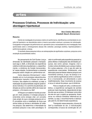 instituto de artes
19
Processos Criativos, Processos de Individuação: uma
abordagem hipertextual
Vera Cristina Marcellino
Elisabeth Bauch Zimmermann
Resumo:
Diante da investigação do processo criativo em performance, identificamos a similaridade do con-
ceito de hipertexto e as descobertas sobre si mesmo que podem acentuar o processo de individuação.
Conjugadas na linguagem da performance art, apontaram para a necessidade de uma investigação mais
aprofundada sobre o entrelaçamento dessas três vertentes: psicologia analítica, hipertextualidade e
performance gestual, a dança.
O resultado dessa pesquisa indicou as sobreposições de significados corpóreos, psíquicos como
ampliação da possibilidade criativa.
No pensamento de Carl Gustav Jung a
dimensão da identidade pessoal e transpes-
soal (ego e Self), a dimensão da experiência
coletiva (vivências arquetipícas), e, especifica-
mente, a dinâmica da função transcenden-
te1
nessa relação, fundamentaram a presente
pesquisa sobre criação em performance art.
Como descreve Zimmermann2
, Indivi-
duação, em si, é um processo natural de ama-
durecimento inerente à Psique de todo ser
humano. Seu objetivo é a inteireza, ou seja, a
realização da personalidade original (potenci-
al) do indivíduo. É o caminho da plenitude, em
direção ao cerne e sentido último de nosso ser
psíquico: o Si-mesmo ou Self.
A Psique é um sistema movido por ener-
gia em moto perpetuo. A energia psíquica é
entendida como energia vital, um conceito
mais amplo do que a energia psíquica em si.
É concebida como a totalidade da força que
anima todas as formas e atividades do siste-
ma psíquico. Ela determina a intensidade do
processo psíquico e seu valor psicológico. O
valor é confirmado pela experiência pessoal ou
pelos efeitos e realizações das atividades psí-
quicas, tais como: pensar, imaginar, criar e
muitas outras atividades que a psique realiza.
Em outras palavras: o Eu é que dá valor às
experiências vivenciadas. Sintetizando, uma
descrição possível desse sistema psíquico em
movimento contínuo, é que, há avanço e re-
cuo de valores significativos entre o conscien-
te e o inconsciente, um alimentando o outro
indefinidamente. Esse movimento de avanço
e recuo é natural da psique, que é dinâmica.
Para a criação em arte, a vivência sim-
bólica, a experiência carregada de sentido
pode ser mais importante, dependendo do tipo
de arte que se produz. O interesse numa obra
de arte em que o sujeito se apresenta, focali-
za-se na vivência simbólica referindo-se ao
sentido, ou seja, o reconhecimento e valoriza-
ção pelo Eu de determinada experiência.
Transposto nessa pesquisa, a busca do
Self (a totalidade do ser, a individuação)
correspondeu à busca da construção de um
 
