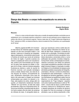 instituto de artes
191
Dança dos Brasis: o corpo índio-espetáculo na arena do
Esporte
Graziela Rodrigues
Regina Muller
Resumo:
O foco é o corpo construído pelos índios para a ocasião de espetacularidade e as tensões que se
estabelecem com a concepção esportiva ocidental do evento do qual participam povos indígenas para
público não-índio em nível nacional e regional. Trata-se, neste caso, do ”II Jogos Tradicionais Indígenas do
Pará”, realizado em 2005, na cidade de Altamira, interior do estado do Pará, Amazônia, com a participação
de 20 ”etnias”.
Altamira, agosto de 2005. Um movimen-
to mais intenso de visitantes agitava a cidade,
lotando um dos seus principais hotéis e, nos
demais, notava-se a presença de hóspedes,
alguns estrangeiros, comentando sobre locais
e horários do evento que reunia ali centenas
de índios da região. A grande surpresa era
mesmo a espetacular arena com arquibanca-
das, portal e pira monumentais que se ergui-
am na parte mais elevada da cidade, à mar-
gem do rio Xingu, onde em tempos passados
localizava-se apenas a sede do quartel do
Exército nacional, com posição estratégica
sobre a cidade. Desse modo, era vista de vá-
rias ângulos da mesma, principalmente do
cais, atualmente urbanizado como área de
lazer e de onde saem e chegam as inúmeras
embarcações que sobem ou descem o rio.
Hoje, esta espécie de colina, abriga além do
quartel, um loteamento residencial chamado
“Altavile” em cujo terreno, ao lado das casas
já existentes, erigiu-se a imponente arena. Di-
zia-se que somente a arquibancada de alumí-
nio havia custado cifra da ordem de centenas
de milhares de reais. A cenografia deste es-
paço que reproduzia o clima e estilo das are-
nas dos rodeios milionários do interior do es-
tado de São Paulo, distinguia o conteúdo do
evento com a colocação, na entrada do públi-
co, de um portal de troncos esculpidos como
totens decorados e amarrados entre si, numa
estilização das grandes moradias indígenas.
Compunham ainda a ambientação do evento,
cabanas suntuosas com folhas de palmeira
cujo projeto arquitetônico (também muito bem
pago) buscava integrar a inspiração na estéti-
ca indígena à funcionalidade de espaços para
atividades paralelas (exposições de fotografia,
cinemateca, oficinas e venda de artesanato).
Completavam esta ambientação, o cartaz de
divulgação em tamanho gigantesco, cujos vá-
rios exemplares se espalhavam pelas ruas de
Altamira, e a pira atlética, chamada pelos
organizadores de “Fogo Indígena”, erguidos
como dois mastros portentosos no alto do “Mi-
rante”, o local onde se situou a parte extrema
da arena, à beira do rio. Sinalizava-se, assim,
o aspecto grandioso da iniciativa do governo
do estado do Pará de encampar a principal
atividade a que se dedica atualmente o líder
 