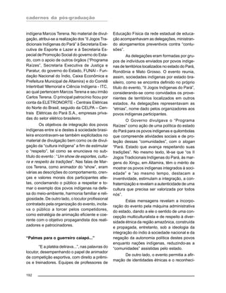 cadernos da pós-graduação
192
indígena Marcos Terena. No material de divul-
gação, atribui-se a realização dos “II Jogos Tra-
dicionais Indígenas do Pará” à Secretaria Exe-
cutiva de Esporte e Lazer e à Secretaria Es-
pecial de Promoção Social do governo do Esta-
do, com o apoio de outros órgãos (“Programa
Raízes”, Secretaria Executiva de Justiça e
Paratur, do governo do Estado, FUNAI - Fun-
dação Nacional do Índio, Caixa Econômica e
Prefeitura Municipal de Altamira) e do Comitê
Intertribal/ Memorial e Ciência Indígena - ITC,
ao qual pertencem Marcos Terena e seu irmão
Carlos Terena. O principal patrocínio ficou por
conta da ELETRONORTE - Centrais Elétricas
do Norte do Brasil, seguido da CELPA – Cen-
trais Elétricas do Pará S.A., empresas priva-
das do setor elétrico brasileiro.
Os objetivos de integração dos povos
indígenas entre si e destes à sociedade brasi-
leira encontravam-se também explicitados no
material de divulgação bem como os de divul-
gação da “cultura indígena” a fim de estimular
o “respeito”, tal como se enunciava no sub-
título do evento : “Um show de esportes, cultu-
ra e respeito às tradições”. Nas falas de Mar-
cos Terena, como animador do “show”, eram
várias as descrições do comportamento, cren-
ças e valores morais dos participantes atle-
tas, conclamando o público a respeitar e to-
mar o exemplo dos povos indígenas na defe-
sa do meio-ambiente, harmonia familiar e reli-
giosidade. De outro lado, o locutor profissional
contratado pela organização do evento, incita-
va o público a torcer pelos competidores,
como estratégia de animação eficiente e coe-
rente com o objetivo propagandista dos reali-
zadores e patrocinadores.
“Palmas para o guerreiro caiapó...”
“E a platéia delirava...”, nas palavras do
locutor, desempenhando o papel de animador
de competição esportiva, com direito a prêmi-
os e treinadores. Equipes de professores de
Educação Física da rede estadual de educa-
ção acompanhavam as delegações, ministran-
do alongamentos preventivos contra “contu-
sões”.
As delegações eram formadas por gru-
pos de indivíduos enviados por povos indíge-
nas de territórios localizados no estado do Pará,
Rondônia e Mato Grosso. O evento reunia,
assim, sociedades indígenas por estado bra-
sileiro, como se encontra definido no próprio
título do evento, “II Jogos Indígenas do Pará”,
considerando-se como convidados os prove-
nientes de territórios localizados em outros
estados. As delegações representavam as
“etnias”, nome dado pelos organizadores aos
povos indígenas participantes.
O Governo divulgava o “Programa
Raízes” como ação de uma política do estado
do Pará para os povos indígenas e quilombolas
que compreende atividades sociais e de pro-
teção dessas “comunidades”, com o slogan
“Pará. Estado que avança respeitando suas
tradições”. No mesmo texto, lê-se que “os II
Jogos Tradicionais Indígenas do Pará, às mar-
gens do Xingu, em Altamira, têm o mérito de
mostrar os povos indígenas integrados à soci-
edade” e “ao mesmo tempo, destacam a
inventividade, estimulam a integração, a con-
fraternização e revelam a autenticidade de uma
cultura que precisa ser valorizada por todos
nós”.
Estas mensagens revelam a incorpo-
ração do evento pela máquina administrativa
do estado, dando a ele o sentido de uma con-
cepção multiculturalista e de respeito à diver-
sidade étnica da região amazônica, construída
e propagada, entretanto, sob a ideologia da
integração do índio à sociedade nacional e da
negação da autonomia política destes povos
enquanto nações indígenas, reduzindo-as a
“comunidades” assistidas pelo estado.
De outro lado, o evento permitia a afir-
mação de identidades étnicas e o reconheci-
 
