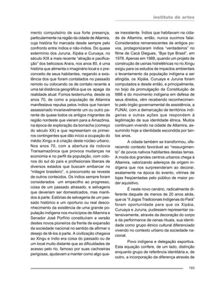instituto de artes
193
mento compulsório de sua forte presença,
particularmente na região da cidade de Altamira,
cuja história foi marcada desde sempre pelo
confronto entre índios e não-índios. Do quase
extermínio dos Juruna, Xipáia e Curuaya, no
século XIX a mais recente “atração e pacifica-
ção” dos belicosos Arara, nos anos 80, é uma
história que alimenta o imaginário local e o pre-
conceito de seus habitantes, negando a exis-
tência dos que foram contatados no passado
remoto ou colocando os de contato recente a
uma tal distância geográfica que os apaga da
realidade atual. Fomos testemunha, desde os
anos 70, de como a população de Altamira
manifestava repulsa pelos índios que haviam
assassinado invariavelmente um ou outro pa-
rente de quase todos os antigos migrantes da
região nordeste que vieram para a Amazônia,
na época de exploração da borracha (começo
do século XX) e que representam os primei-
ros contingentes que dão início a ocupação do
médio Xingu e à criação deste núcleo urbano.
Nos anos 70, com a abertura da rodovia
Transamazônica que provoca mudanças na
economia e no perfil da população, com colo-
nos do sul do país e profissionais liberais de
diversos estados que buscam embarcar no
“milagre brasileiro”, o preconceito se reveste
de outros conteúdos. Os índios sempre foram
considerados um empecilho ao progresso,
coisa de um passado atrasado, e selvagens
que deveriam ser domesticados, mas manti-
dos à parte. Estórias de selvageria de um pas-
sado histórico e um oportuno ou real desco-
nhecimento da existência de uma grande po-
pulação indígena nos municípios de Altamira e
Senador José Porfírio constituíram a versão
destes novos pioneiros da frente de expansão
da sociedade nacional no sentido de afirmar o
desejo de tê-los à parte. A civilização chegava
ao Xingu e índio era coisa do passado ou de
um local muito distante que as dificuldades de
acesso pelo rio, famoso por suas cachoeiras
perigosas, ajudavam a manter como algo qua-
se inexistente. Índios que habitavam na cida-
de de Altamira, então, nunca ouvimos falar.
Considerados remanescentes de antigos po-
vos, protagonizaram índios “verdadeiros” no
filme de Cacá Diegues, “Bye bye Brasil”, em
1978. Apenas em 1988, quando um projeto de
construção de usinas hidrelétricas no rio Xingu
exigiu para os estudos de impactos ambientais
o levantamento da população indígena a ser
atingida, os Xipáia, Curuaya e Juruna foram
computados e desde então, e principalmente,
no bojo da promulgação da Constituição de
l988 e do movimento indígena em defesa de
seus direitos, vêm recebendo reconhecimen-
to pelo órgão governamental de assistência, a
FUNAI, com a demarcação de territórios indí-
genas e outras ações que respondem à
legitimação de sua identidade étnica. Muitos
continuam vivendo na cidade de Altamira, as-
sumindo hoje a identidade escondida por tan-
tos anos.
A cidade também se transformou, ofe-
recendo contexto favorável ao “ressurgimen-
to” de povos nativos habitantes destas terras.
A moda dos grandes centros urbanos chega à
Altamira, valorizando adereços de origem in-
dígena que nos surpreenderam ao decorar,
exatamente na época do evento, vitrines de
lojas freqüentadas pelo público de maior po-
der aquisitivo.
É neste novo cenário, radicalmente di-
ferente daquele de menos de 20 anos atrás,
que os “II Jogos Tradicionais Indígenas do Pará”
foram oportunidade para que os Xipáia,
Curuaya e Juruna, pudessem representar os-
tensivamente, através da decoração do corpo
e da performance de cenas rituais, sua identi-
dade como grupo étnico cultural diferenciado
vivendo no contexto urbano da sociedade na-
cional.
Povo indígena e delegação esportiva.
Esta equação confere, de um lado, distinção
enquanto grupo de referência identitária e, de
outro, a incorporação da diferença através de
 