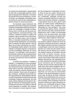 cadernos da pós-graduação
194
um sistema de classificação e representação
do não-índio. A organização esportiva marca,
pela competição entre diferentes, a diversida-
de cultural entre os povos indígenas e, ao mes-
mo tempo, sua integração à sociedade nacio-
nal através do exercício das modalidades es-
portivas oficiais do mundo dos brancos.
Os chamados “jogos tradicionais” são
atividades cerimoniais de algumas sociedades
indígenas consideradas esportivas porque im-
plicam em competição e exibição de perfor-
mance como a corrida de tora (de povos Jê),
o jogo de flechas, o arremesso de lança, a luta
corporal, o futebol de cabeça e a peteca. No
programa, alguns constam como “demonstra-
ção” mas, em alguns casos, como no jogo de
flecha, a condução se assemelhou à competi-
ção pelo melhor desempenho, com premiação
para o realizador da tarefa (acertar o olho da
figura de um peixe reproduzida num painel).
As modalidades futebol, atletismo 100 metros,
natação e canoagem seguiam a condução ofi-
cial das competições esportivas da cultura
ocidental. A modalidade “cabo-de-guerra”
considerada “tradicional” pelos organiza-dores
não é encontrada nas sociedades indígenas,
ao menos, de acordo com nosso conhecimen-
to etnológico.
O evento que proclama o “respeito à
tradição” e “a integração do índio à sociedade”
se caracteriza, assim, pela mistura de ativida-
des lúdicas/cerimoniais e esportivas dos con-
textos índio e não-índio, sobrepondo classifi-
cação dos sistemas culturais indígenas ao da
cultura ocidental. Fazem parte da programa-
ção, entretanto, atividades denominadas pe-
los organizadores de “apresentações culturais”
as quais compreendem excertos de rituais das
sociedades indígenas participantes. De certo
modo, práticas religiosas (ritos litúrgicos e dan-
ças) de sistemas de representação cujos sig-
nificados se encontram nos valores e visão de
mundo baseados na tradição, são compara-
dos e colocados no mesmo lugar dos “espor-
tes” para se legitimar a “indianidade” da mistu-
ra. Esta, por sua vez, realiza, através do es-
petáculo, com suas regras e comportamen-
tos, a pretendida integração, princípio que
norteia a competição esportiva na cultura oci-
dental. Outro princípio norteador, a exibição e
o desempenho físico do corpo, ganha neste
evento um caráter próprio, enfatizando-se a
qualidade do corpo “índio”, saudável e forte,
estereótipos do “bom selvagem”. Este corpo
de desempenho atlético deverá, entretanto,
estar, antes de mais nada, devidamente iden-
tificado como “índio” e, então, a ornamentação
corporal, a par das cenas rituais, toma lugar
importante na apresentação dos atletas parti-
cipantes dos “Jogos Indígenas Tradicionais”.
Figurinos suntuosos, com plumária, pin-
tura corporal, joalheria (colares de contas de
miçangas e sementes de árvores), roupas de
fibra vegetal, adereços diversos compunham
a apresentação visual dos corpos indígenas.
Aqueles com muitos anos de contato e situa-
ção atual de convívio intenso com o branco,
nos espaços urbanos da sociedade nacional
local, como os Xipáia, Curuaya, Juruna,
Tembé, Anambé, Manoqui, Guarani e Gavião
usaram indumentária criada neste contexto de
relações interculturais. Seu significado reme-
te a este conteúdo de produção da identidade
étnica contrastiva que se expressa pela
plumária, pintura corporal e saias de palha. Os
sutiãs eram peça quase obrigatória das mu-
lheres desses grupos, buscando-se uma so-
lução para combinar o uso destes sinais
diacríticos com esta peça da indumentária
cotidiana, já há algumas gerações incorpora-
da por elas. Os Asuriní do Xingu, Parakanã,
Araweté, Arara e Nambikwara, por sua vez, tra-
ziam ornamentação corporal de uso tradicio-
nal e os Kaiapó, Xikrin do Bacajá e Asuriní do
Tocantins combinavam alguns elementos tra-
dicionais com a estilização do figurino indíge-
na, padronizando, por exemplo, o uso de
cocares para todos os homens. No figurino tra-
 