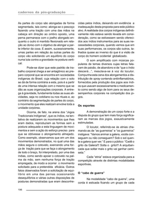 cadernos da pós-graduação
196
As partes do corpo são alongadas de forma
segmentada, tais como: alonga-se o pescoço
fazendo uma tração com uma das mãos na
cabeça em direção ao ombro oposto, uma
perna permanece com o joelho alongado en-
quanto o outro é mantido flexionado em rela-
ção ao dorso com o objetivo de alongar a par-
te inferior da coxa. E assim, sucessivamente,
umas partes em relação às outras partes do
corpo vão solicitando um equilíbrio do corpo
numa luta contra a gravidade na postura verti-
cal.
Pode-se dizer que este padrão de tra-
balho corporal chega a ser antagônico ao pre-
paro corporal que se encontra em sociedades
indígenas do Brasil, cuja relação com o solo
se dá de forma contrária a esta, pois é a partir
de uma intensa relação com o mesmo que se
dão as suas organizações corporais. A entre-
ga à gravidade, fundamenta todas as suas ati-
vidades, seja no cotidiano ou nos rituais e, ao
contrário da segmentação de partes do corpo,
o movimento que eles realizam envolve toda a
unidade corpórea.
Ocorria, de fato, na arena dos “Jogos
Tradicionais Indígenas”, que os índios, na ten-
tativa de realizarem os movimentos que lhes
eram dados, reproduziam as formas sem a
postura adequada a esta linguagem de movi-
mentos e sem a ação do esforço preciso para
que se obtivesse o alongamento almejado.
Como exemplo, observamos que em um dos
movimentos demonstrados, no qual uma das
mãos segura o cotovelo, exercendo uma for-
ça de tração para que se faça o alongamento
de todo o braço, foi interpretado, por uma das
índias, como sendo apoiar o cotovelo na pal-
ma da mão, sem nenhuma força de tração
empregada, de modo a ocorrer o movimento
solicitado para a pretendida eficácia. Outros
fatos observados foram a solicitação de equi-
líbrio em uma das pernas ocasionando
desequilíbrios e várias outras disposições de
posturas demonstradas que eram desconhe-
cidas pelos índios, deixando em evidência a
inadequação desta proposta para este público
alvo. A realidade dos corpos indígenas definiti-
vamente não estava sendo levada em consi-
deração, como se estivessem sendo ofereci-
dos aos índios instrumentos para as suas ne-
cessidades corporais, quando vemos que em
suas performances, os corpos são outros, ta-
lhados quase ao inverso do que é a visão de
corpo do homem ocidental globalizado.
O som amplificado com músicas po-
pulares de temas diversos cujas letras fala-
vam de paixão, de abandono e de “que o índio
descerá...”, mesclava-se à voz do locutor.
Compunha esta cena dos alongamentos a dis-
tribuição de spray contendo antiinflamatórios,
fornecidos pela produção dos jogos aos índi-
os que usavam excessivamente o medicamen-
to como sendo algo de bom para os seus de-
sempenhos corporais na competição dos jo-
gos.
Os esportes
A demonstração de um corpo forte e a
disputa do grupo que tem mais força significa-
ram as marcas dos jogos, exaustivamente
estimuladas.
O locutor, referindo-se às etnias cha-
mando-as de “as guerreiras” e “os guerreiros”
instigava: “Vamos animar a galera, vocês con-
seguem ou não conseguem? Sob o sol quen-
te a galera quer ver.” E para o público: “Cadê o
grito da Galera!!! Solta o grito!!! A arquiban-
cada que soltar mais o grito vai ganhar cami-
seta.”
Cada “etnia” estava organizada para a
competição através de distintas modalidades
esportivas.
O “cabo de guerra”
Na modalidade “cabo de guerra”, uma
corda é esticada ficando um grupo de cada
 