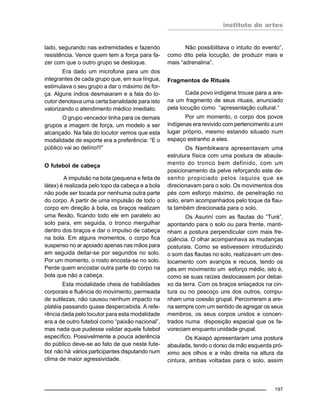 instituto de artes
197
lado, segurando nas extremidades e fazendo
resistência. Vence quem tem a força para fa-
zer com que o outro grupo se desloque.
Era dado um microfone para um dos
integrantes de cada grupo que, em sua língua,
estimulava o seu grupo a dar o máximo de for-
ça. Alguns índios desmaiaram e a fala do lo-
cutor denotava uma certa banalidade para isto
valorizando o atendimento médico imediato.
O grupo vencedor tinha para os demais
grupos a imagem de força, um modelo a ser
alcançado. Na fala do locutor vemos que esta
modalidade de esporte era a preferência: “E o
público vai ao delírio!!!”
O futebol de cabeça
A impulsão na bola (pequena e feita de
látex) é realizada pelo topo da cabeça e a bola
não pode ser tocada por nenhuma outra parte
do corpo. A partir de uma impulsão de todo o
corpo em direção à bola, os braços realizam
uma flexão, ficando todo ele em paralelo ao
solo para, em seguida, o tronco mergulhar
dentro dos braços e dar o impulso de cabeça
na bola. Em alguns momentos, o corpo fica
suspenso no ar apoiado apenas nas mãos para
em seguida deitar-se por segundos no solo.
Por um momento, o rosto encosta-se no solo.
Perde quem encostar outra parte do corpo na
bola que não a cabeça.
Esta modalidade cheia de habilidades
corporais e fluência do movimento, permeada
de sutilezas, não causou nenhum impacto na
platéia passando quase despercebida. A refe-
rência dada pelo locutor para esta modalidade
era a de outro futebol como “paixão nacional”,
mas nada que pudesse validar aquele futebol
específico. Possivelmente a pouca aderência
do público deve-se ao fato de que neste fute-
bol não há vários participantes disputando num
clima de maior agressividade.
Não possibilitava o intuito do evento”,
como dito pela locução, de produzir mais e
mais “adrenalina”.
Fragmentos de Rituais
Cada povo indígena trouxe para a are-
na um fragmento de seus rituais, anunciado
pela locução como “apresentação cultural.”
Por um momento, o corpo dos povos
indígenas era revivido com pertencimento a um
lugar próprio, mesmo estando situado num
espaço estranho a eles.
Os Nambikwara apresentavam uma
estrutura física com uma postura de abaula-
mento do tronco bem definido, com um
posicionamento da pelve reforçando este de-
senho propiciado pelos ísquios que se
direcionavam para o solo. Os movimentos dos
pés com esforço máximo, de penetração no
solo, eram acompanhados pelo toque da flau-
ta também direcionada para o solo.
Os Asuriní com as flautas do “Turé”,
apontando para o solo ou para frente, manti-
nham a postura perpendicular com mais fre-
qüência. O olhar acompanhava as mudanças
posturais. Como se estivessem introduzindo
o som das flautas no solo, realizavam um des-
locamento com avanços e recuos, tendo os
pés em movimento um esforço médio, isto é,
como se suas raízes deslocassem por debai-
xo da terra. Com os braços enlaçados na cin-
tura ou no pescoço uns dos outros, compu-
nham uma coesão grupal. Percorreram a are-
na sempre com um sentido de agregar os seus
membros, os seus corpos unidos e concen-
trados numa disposição espacial que os fa-
voreciam enquanto unidade grupal.
Os Kaiapó apresentaram uma postura
abaulada, tendo o dorso da mão esquerda pró-
ximo aos olhos e a mão direita na altura da
cintura, ambas voltadas para o solo, assim
 
