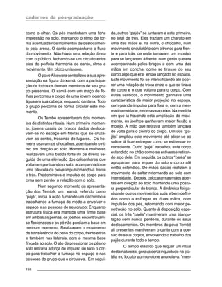 cadernos da pós-graduação
198
como o olhar. Os pés mantinham uma forte
impressão no solo, marcando o ritmo de for-
ma acentuada nos momentos de deslocamen-
to pela arena. O canto acompanhava o fluxo
do movimento. Não havia uma relação direta
com o público, fechando-se um circuito entre
eles de perfeita harmonia de canto, ritmo e
movimento. Um bloco uníssono.
O povo Aikewara centralizou a sua apre-
sentação na figura do xamã, com a participa-
ção de todos os demais membros de seu gru-
po presentes. O xamã com um maço de fo-
lhas percorreu o corpo de uma jovem jogando
água em sua cabeça, enquanto cantava. Todo
o grupo percorria de forma circular este mo-
mento.
Os Tembé apresentaram dois momen-
tos de distintos rituais. Num primeiro momen-
to, jovens casais de braços dados desloca-
vam-se no espaço em fileiras que se cruza-
vam ao centro, trocando de lugares. Os ho-
mens usavam os chocalhos, acentuando o rit-
mo em direção ao solo. Homens e mulheres
realizavam uma batida forte do pé direito se-
guida de uma elevação dos calcanhares que
voltavam pontuando o solo, acompanhado de
uma báscula da pelve impulsionando-a frente
e trás. Predominava o impulso do corpo para
cima sem perder a relação com o solo.
Num segundo momento da apresenta-
ção dos Tembé, um xamã, referido como
“pajé”, inicia a ação fumando um cachimbo e
trabalhando a fumaça de modo a envolver o
espaço e as pessoas de seu grupo. Enquanto
estrutura física era mantida uma firme base
em ambas as pernas, os joelhos encontravam-
se flexionados e os pé não perdiam a base em
nenhum momento. Realizavam o movimento
de transferência do peso do corpo, frente e trás
e também nas laterais, com a mesma base
fincada ao solo. O ato de pressionar os pés no
solo retirava a força de impulso de todo o cor-
po para trabalhar a fumaça no espaço e nas
pessoas do grupo que o circulava. Em segui-
da, outros “pajés” se juntaram a este primeiro,
no total de três. Eles traziam um charuto em
uma das mãos e, na outra, o chocalho, num
movimento ondulatório com o tronco para fren-
te e para trás, de onde tomavam um impulso
para se lançarem à frente, num gesto que era
acompanhado pelos braços e com uma das
mãos em concha, como se tirasse do seu
corpo algo que era então lançado no espaço.
Este movimento foi se intensificando até ocor-
rer uma relação de troca entre o que se tirava
do corpo e o que voltava para o corpo. Com
estes sentidos, o movimento ganhava uma
característica de maior projeção no espaço,
com grande impulso para fora e, com a mes-
ma intensidade, retornava ao eixo. Na medida
em que ia havendo esta ampliação do movi-
mento, os joelhos ganhavam maior flexão e
molejo. A mão que retirava também lançava
de volta para o centro do corpo. Um dos “pa-
jés” ampliou este movimento até atirar-se ao
solo e lá ficar entregue como se estivesse in-
consciente. Outro “pajé” trabalhou este corpo
estendido no chão como se estivesse retiran-
do algo dele. Em seguida, os outros “pajés” se
agruparam para erguer do solo o corpo até
então estendido. De mãos dadas realizam o
movimento de saltar retornando ao solo com
intensidade. Depois, colocaram as mãos aber-
tas em direção ao solo mantendo uma postu-
ra perpendicular do tronco. A dinâmica foi ga-
nhando outros movimentos sutis e bem defini-
dos como o esfregar as duas mãos, com
impulsão dos pés, retornando com maior pe-
netração no solo. Quanto à disposição espa-
cial, os três “pajés” mantiveram uma triangu-
lação sem nunca perdê-la, durante os seus
deslocamentos. Os membros do povo Tembé
ali presentes mantiveram o canto com a coe-
são de seus corpos, envolvendo o trabalho dos
pajés durante todo o tempo.
O tempo elástico que requer um ritual
desta natureza, gerava certa inquietude na pla-
téia e o locutor ao microfone anunciava: “mes-
 