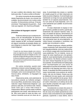 instituto de artes
199
mo que o público não entenda, isto é impor-
tante para eles. É cultura curtida na floresta.”
Em vários momentos de demonstração
destes fragmentos de rituais, ora o locutor ora
a platéia se pronunciavam com muitos ruídos
ou gritos. O show precisa continuar. O locutor
anunciava: “ritual sagrado do guerreiro... ritual
mais que sagrado. Um ritual de purificação.”
Uma síntese da linguagem corporal
presente
Pudemos observar que a anatomia sim-
bólica, fruto de decodificações da Estrutura
Física de um corpo do Brasil, aspectos que
dizem respeito ao BPI, se fizeram presentes
em alguns momentos da atuação destes cor-
pos indígenas no decorrer dos “Jogos tradici-
onais Indígenas”.
“A partir de uma intensa relação com a terra o
corpo se organiza para a dança. A capacidade
de penetração dos pés em relação ao solo, num
profundo contato permite que toda a sua estrutu-
ra física se edifique a partir de sua base. A ima-
gem que temos do alinhamento é de que a estru-
tura possui raízes.” 2
Em outros momentos, quando eram
solicitados a traduzir outras linguagens corpo-
rais que não a deles, esta estrutura sofreu frag-
mentação, como nos do alongamento. Encon-
trava-se plena, entretanto, na linguagem de
seus rituais.
Observamos ainda, como plenitude de
sua postura corporal, as mulheres carregan-
do os seus filhos, durante todo o tempo da jor-
nada dos “Jogos Tradicionais Indígenas”, que
perdurou sete dias, de manhã à noite. Interes-
sante notar que o corpo mãe-criança é
indissociável. Mesmo quando estas mulheres
participavam dos rituais, esta estrutura era a
de filho como parte do corpo da mãe e em
nenhum momento ouviu-se um choro de cri-
ança. A proximidade dos corpos e o sentido
de coesão grupal foi um fator observado em
todos os povos indígenas. A concentração que
mantiveram ao longo de suas apresentações
também foi um aspecto preponderante, mes-
mo num clima de muita dispersão, com o lo-
cutor solicitando que a platéia se pronuncias-
se aos gritos.
O corpo observado no espaço à mar-
gem da arena, paralelo ao evento, quando apa-
rentemente não estavam fazendo nada, ou
seja, em estado de repouso, demonstrava um
incomodo ímpar. Ao largo das apresentações
chamadas de esportivas e culturais, as postu-
ras comumente eram de encurralamento, os
índios ficavam encostados e recolhidos nas
grades que circundavam a arena.
Olhares longínquos, olhares perdidos,
corpos mostrando certo desconforto de esta-
rem naquele ambiente, como se o estar ali fos-
se um tributo a pagar pelo reconhecimento de
suas existências. Por um instante, via-se um
erguer de corpo orgulhoso por uma apresen-
tação de suas representações, ali aceitas pelo
público branco. Os olhares curiosos e surpre-
sos eram menos freqüentes do que os olha-
res ausentes. Os sentimentos de inadequação
eram recompensados por uma busca de
adequação ao que lhes era solicitado nos alon-
gamentos e nas disputas que eram o foco do
evento. A saudade dos filhos ausentes foi por
vezes mencionada numa postura de recolhi-
mento, não raro de tristeza. Corpos que não
se afastavam de seus iguais, pois raramente
se via um índio apartado de seu grupo. Senti-
mentos de medo e de estranhamento se fazi-
am sentir, misturados a um esforço de se ade-
quar àquelas propostas dos jogos como es-
tratégia de sobrevivência.
Considerando os corpos dos povos in-
dígenas presentes neste mega evento, o sen-
tido de corpo encurralado apresenta-se como
sendo a mais contundente de suas realidades
gestuais, superando o corpo atento, dócil e
 