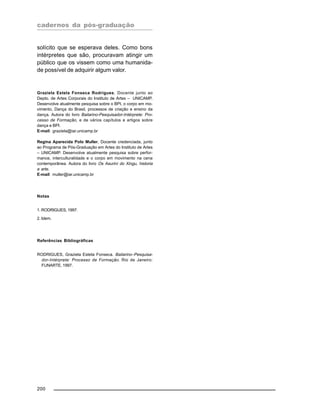 cadernos da pós-graduação
200
solícito que se esperava deles. Como bons
intérpretes que são, procuravam atingir um
público que os vissem como uma humanida-
de possível de adquirir algum valor.
Graziela Estela Fonseca Rodrigues, Docente junto ao
Depto. de Artes Corporais do Instituto de Artes – UNICAMP.
Desenvolve atualmente pesquisa sobre o BPI, o corpo em mo-
vimento, Dança do Brasil, processos de criação e ensino da
dança. Autora do livro Bailarino-Pesquisador-Intérprete: Pro-
cesso de Formação, e de vários capítulos e artigos sobre
dança e BPI.
E-mail: graziela@iar.unicamp.br
Regina Aparecida Polo Muller, Docente credenciada, junto
ao Programa de Pós-Graduação em Artes do Instituto de Artes
– UNICAMP. Desenvolve atualmente pesquisa sobre perfor-
mance, interculturalidade e o corpo em movimento na cena
contemporânea. Autora do livro Os Asuriní do Xingu, historia
e arte.
E-mail: muller@iar.unicamp.br
Notas
1. RODRIGUES, 1997.
2. Idem.
Referências Bibliográficas
RODRIGUES, Graziela Esteta Fonseca. Bailarino–Pesquisa-
dor-Intérprete: Processo de Formação. Rio de Janeiro:
FUNARTE, 1997.
 