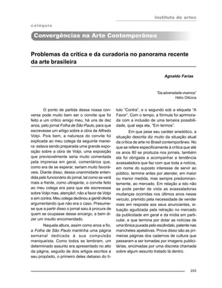 instituto de artes
205
Problemas da crítica e da curadoria no panorama recente
da arte brasileira
Agnaldo Farias
O ponto de partida dessa nossa con-
versa pode muito bem ser o convite que foi
feito a um crítico amigo meu, há uns de dez
anos, pelo jornal Folha de São Paulo, para que
escrevesse um artigo sobre a obra de Alfredo
Volpi. Pois bem, a natureza do convite foi
explicada ao meu colega da seguinte manei-
ra: estava sendo preparada uma grande expo-
sição sobre a obra de Volpi, uma exposição
que previsivelmente seria muito comentada
pela imprensa em geral, comentários que,
como era de se esperar, seriam muito favorá-
veis. Diante disso, dessa unanimidade enten-
dida pelo funcionário do jornal, tal como se verá
mais a frente, como ultrajante, o convite feito
ao meu colega era para que ele escrevesse
sobre Volpi mas, atenção!, não a favor de Volpi
e sim contra. Meu colega declinou a gentil oferta
argumentando que não era o caso. Presume-
se que a partir disso o jornal saiu à procura de
quem se ocupasse desse encargo, a bem di-
zer um insulto encomendado.
Naquela altura, assim como anos a fio,
a Folha de São Paulo mantinha uma página
semanal dedicada à sua compulsão
maniqueísta. Como todos se lembram, um
determinado assunto era apresentado no alto
da página, seguido de dois artigos escritos a
seu propósito, o primeiro deles debaixo do tí-
tulo “Contra”, e o segundo sob a etiqueta “A
Favor”. Com o tempo, a fórmula foi aprimora-
da com a inclusão de uma terceira possibili-
dade, qual seja ela, “Em termos”.
Em que pese seu caráter anedótico, a
situação descrita diz muito da situação atual
da crítica de arte no Brasil contemporâneo. No
que se refere especificamente à crítica que até
os anos 80 se produzia nos jornais, também
ela foi obrigada a acompanhar a tendência
avassaladora que faz com que toda a notícia,
em nome do suposto interesse de servir ao
público, termine antes por atender, em maior
ou menor medida, mas sempre predominan-
temente, ao mercado. Em relação a isto não
se pode perder de vista as avassaladoras
mudanças ocorridas nos últimos anos nesse
veículo, premido pela necessidade de vender
mais em resposta aos seus anunciantes, si-
tuação agudizada pela retração no mercado
da publicidade em geral e da mídia em parti-
cular, e que termina por dotar as notícias de
uma tônica puxada pelo escândalo, patente nas
manchetes apelativas. Prova disso são as pri-
meiras páginas dos cadernos de cultura que
passaram a ser tomadas por imagens publici-
tárias, encimadas por uma discreta chamada
sobre algum assunto tratado lá dentro.
“Da adversidade vivemos”
Hélio Oiticica
colóquio
Convergências na Arte Contemporânea
 