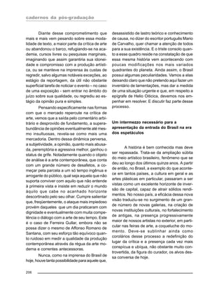 cadernos da pós-graduação
206
Diante desse comprometimento que
mais e mais vem pesando sobre essa moda-
lidade de texto, a maior parte da crítica de arte
ou abandonou o barco, refugiando-se na aca-
demia, cursos livres ou pesquisas marginais,
imaginando que assim garantiria sua idonei-
dade e compromisso com a produção artísti-
ca, ou se manteve na imprensa às custas de
regredir, salvo algumas notáveis exceções, ao
estágio da reportagem, da útil não obstante
superficial tarefa de noticiar o evento – no caso
de uma exposição - sem entrar no âmbito do
juízo sobre sua qualidade, ou regrediu ao es-
tágio da opinião pura e simples.
Pensando especificamente nas formas
com que o mercado repercute na crítica de
arte, vemos que a saída pelo comentário arbi-
trário e desprovido de fundamento, a supera-
bundância de opiniões eventualmente até mes-
mo insultuosas, revela-se como mais uma
mercadoria. Dentro dessa dinâmica perversa,
a subjetividade, a opinião, quanto mais abusa-
da, peremptória e agressiva melhor, ganhou o
status de grife. Notadamente quando o objeto
de análise é a arte contemporânea, que conta
com um grande número de desafetos, a co-
meçar pela parcela a um só tempo ingênua e
arrogante do público, qual seja aquela que não
suporta conviver com aquilo que não entende
à primeira vista e insiste em reduzir o mundo
àquilo que cabe no acanhado horizonte
descortinado pelo seu olhar. Cumpre salientar
que, freqüentemente, o ataque mais impiedoso
provém daqueles que um dia praticaram com
dignidade e eventualmente com muita compe-
tência o diálogo com a arte de seu tempo. Este
é o caso de Ferreira Gullar, embora não se
possa dizer o mesmo de Affonso Romano de
Santana, com seu esforço tão equívoco quan-
to ruidoso em medir a qualidade da produção
contemporânea através da régua da arte mo-
derna e correntes antecessoras.
Nunca, como na imprensa do Brasil de
hoje, houve tanta possibilidade para aquele que,
desassistido de lastro teórico e conhecimento
de causa, no dizer do escritor português Mario
de Carvalho, quer chamar a atenção de todos
para a sua existência. E o triste consolo quan-
to a esse quadro reside na constatação de que
essa mesma história vem acontecendo com
poucas modificações nos mais variados
quadrantes do planeta. Ainda assim, o Brasil
possui algumas peculiaridades. Vamos a elas
deixando claro que não pretendo aqui fazer um
inventário de lamentações, mas dar a medida
de uma situação urgente e que, em respeito a
epígrafe de Helio Oiticica, devemos nos em-
penhar em resolver. E discutir faz parte desse
processo.
Um intermezzo necessário para a
apresentação da entrada do Brasil na era
dos espetáculos
A história é bem conhecida mas deve
ser repassada. Trata-se da ampliação súbita
do meio artístico brasileiro, fenômeno que se
deu ao longo dos últimos quinze anos. A partir
de então, no Brasil, a exemplo do que aconte-
ce em tantos países, a cultura em geral e as
artes plásticas em particular, passaram a ser
vistas como um excelente horizonte de inver-
são de capital, capaz de atrair sólidos rendi-
mentos. No nosso país, a eficácia dessa nova
visão traduziu-se no surgimento de um gran-
de número de novas galerias, na criação de
novas instituições culturais, no fortalecimento
de antigas, na presença progressivamente
maior de nossos artistas no exterior, em parti-
cular nas feiras de arte, a coqueluche do mo-
mento. Deve-se sublinhar ainda como
corolários desse processo a redefinição do
lugar da crítica e a presença cada vez mais
conspícua e ubíqua, não obstante muito con-
trovertida, da figura do curador, os alvos des-
sa conversa de hoje.
 