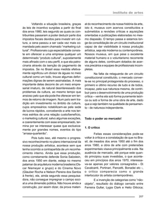 instituto de artes
207
Voltando a situação brasileira, graças
às leis de incentivo surgidas a partir do final
dos anos 1980, leis segundo as quais os con-
tribuintes passaram a poder deduzir parte dos
impostos fiscais devidos para investir em cul-
tura, a cena passou a ser cada vez mais co-
mandada pelo assim chamado “marketing cul-
tural”. Profissionais cuja especialidade consis-
te em oferecer a uma empresa qualquer um
determinado “produto cultural”, supostamente
mais afinado com o seu perfil, e que ela patro-
cinaria através da isenção do pagamento de
impostos. Se no Brasil essa medida efetiva-
mente significou um divisor de águas no meio
cultural como um todo, trouxe algumas defor-
mações dignas de serem assinaladas. A mais
importante delas decorre de um meio empre-
sarial imaturo, de natural desinteressado dos
problemas da cultura, ao mesmo tempo que
ansioso pelo que ela pode lhe oferecer em ter-
mos de retorno de imagem. Num país sem tra-
dição em investimento no âmbito da cultura,
cujos empresários notabilizam-se pela sede
de lucros rápidos, concebendo a arte nos ter-
mos estritos de uma relação custo/benefício,
o marketing cultural, salvo algumas exceções,
e coerentemente com esse empresariado, ter-
mina por se interessar quase que exclusiva-
mente por grandes nomes, eventos do tipo
“arrasa-quarteirão”.
Pois tudo isso, até mesmo o progres-
sivo reconhecimento no plano internacional da
nossa produção artística, acontece sem que
tenha ocorrido a contrapartida de um reconhe-
cimento interno. Ainda que essa produção,
como corretamente defende Sonia Salzstein,
dos anos 1950 em diante, esteja no mesmo
patamar da arquitetura moderna brasileira (Os-
car Niemeyer e grupo) e do Cinema Novo
(Glauber Rocha e Nelson Pereira dos Santos
à frente), ela, ainda segundo essa pesquisa-
dora, não consegue impregnar o campo soci-
al a uma dimensão pública. Não houve ainda a
construção, por assim dizer, da prova materi-
al do reconhecimento da nossa história da arte,
isto é, museus com acervos constituídos e
submetidos a revisões críticas e aquisições
orientadas e publicações elaboradas no mes-
mo diapasão. O tempo passa e estamos lon-
ge da consolidação de um circuito institucional
capaz de dar visibilidade à nossa produção
artística, seja ela moderna ou contemporânea.
Nossos museus, em que pese o excelente
material humano e o voluntarismo recorrente
de alguns deles, continuam dotados de acer-
vos precários e equipes de profissionais incom-
pletas.
Na falta da retaguarda de um circuito
constitucional constituído, o mercado conver-
te-se no principal protagonista do processo, o
primeiro e último recurso de tudo e de todos,
incapaz, pela sua natureza mesma, de contri-
buir para o desenvolvimento de uma produção
crítica – venha ela sob forma puramente teóri-
ca ou sob a forma de uma obra de arte, dado
que a vejo também na qualidade de pensamen-
to - de natureza independente.
Todo o poder ao mercado!
1. O crítico
Feitas essas considerações pode-se
voltar à crítica e a constatação de que no Bra-
sil, de meados dos anos 1950 até o fim dos
anos 1980, a obra de arte com pretensões
experimentais visava principalmente a ela. Na
ausência de mercado, até porque este quan-
do principiou suas investidas, o que aconte-
ceu em princípios dos anos 1970, interessa-
va-se apenas por valores consagrados - Di
Cavalcanti, Portinari, Pancetti, Bonadei etc -,
o crítico comparecia como o grande
interlocutor do artista contemporâneo.
E a invenção de categorias como “não-
objeto”, resultado do diálogo cerrado entre
Ferreira Gullar, Lygia Clark e Helio Oiticica;
 
